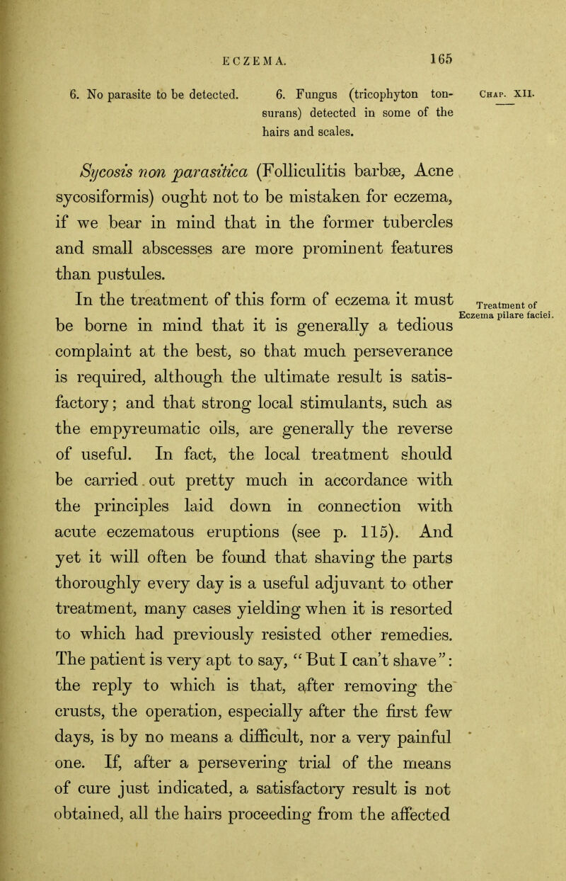 6. No parasite to be detected. 6. Fungus (tricophyton ton- Chap. xii. surans) detected in some of the hairs and scales. Sycosis non parasitica (Folliculitis barbae, Acne sycosiformis) ought not to be mistaken for eczema, if we bear in mind that in the former tubercles and small abscesses are more prominent features than pustules. In the treatment of this form of eczema it must Treatment of _ . ,, -.. Eczema pilare faciei. be borne m mind that it is generally a tedious complaint at the best, so that much perseverance is required, although the ultimate result is satis- factory ; and that strong local stimulants, such as the empyreumatic oils, are generally the reverse of useful. In fact, the local treatment should be carried out pretty much in accordance with the principles laid down in connection with acute eczematous eruptions (see p. 115). And yet it will often be found that shaving the parts thoroughly every day is a useful adjuvant to other treatment, many cases yielding when it is resorted to which had previously resisted other remedies. The patient is very apt to say, But I can't shave: the reply to which is that, after removing the crusts, the operation, especially after the first few days, is by no means a difficult, nor a very painful one. If, after a persevering trial of the means of cure just indicated, a satisfactory result is not obtained, all the hairs proceeding from the affected