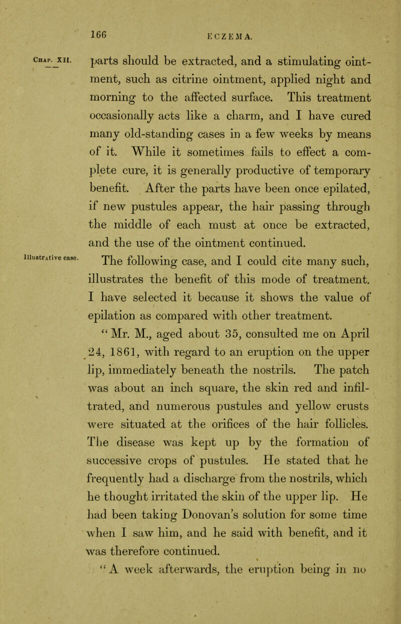 parts should be extracted, and a stimulating oint- ment, such as citrine ointment, applied night and morning to the affected surface. This treatment occasionally acts like a charm, and I have cured many old-standing cases in a few weeks by means of it. While it sometimes fails to effect a com- plete cure, it is generally productive of temporary benefit. After the parts have been once epilated, if new pustules appear, the hair passing through the middle of each must at once be extracted, and the use of the ointment continued. The following case, and I could cite many such, illustrates the benefit of this mode of treatment. I have selected it because it shows the value of epilation as compared with other treatment. Mr. M., aged about 35, consulted me on April 24, 1861, with regard to an eruption on the upper lip, immediately beneath the nostrils. The patch was about an inch square, the skin red and infil- trated, and numerous pustules and yellow crusts were situated at the orifices of the hair follicles. The disease was kept up by the formation of successive crops of pustules. He stated that he frequently had a discharge from the nostrils, which he thought irritated the skin of the upper lip. He had been taking Donovan s solution for some time when I saw him, and he said with benefit, and it was therefore continued. A week afterwards, the eruption being in no