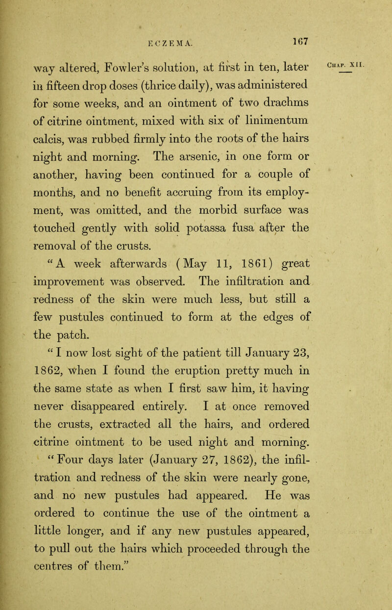 way altered, Fowler s solution, at first in ten, later in fifteen drop doses (thrice daily), was administered for some weeks, and an ointment of two drachms of citrine ointment, mixed with six of linimentum calcis, was rubbed firmly into the roots of the hairs night and morning. The arsenic, in one form or another, having been continued for a couple of months, and no benefit accruing from its employ- ment, was omitted, and the morbid surface was touched gently with solid potassa fusa after the removal of the crusts. A week afterwards (May 11, 1861) great improvement was observed. The infiltration and redness of the skin were much less, but still a few pustules continued to form at the edges of the patch. I now lost sight of the patient till January 23, 1862, when I found the eruption pretty much in the same state as when I first saw him, it having never disappeared entirely. I at once removed the crusts, extracted all the hairs, and ordered citrine ointment to be used night and morning. Four days later (January 27, 1862), the infil- tration and redness of the skin were nearly gone, and no new pustules had appeared. He was ordered to continue the use of the ointment a little longer, and if any new pustules appeared, to pull out the hairs which proceeded through the centres of them.