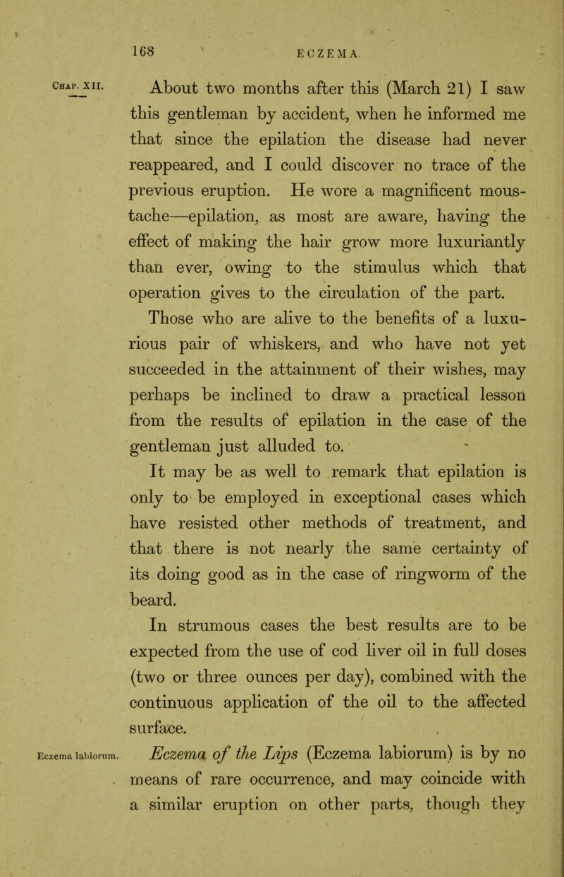 Chap.j£ii. About two months after this (March 21) I saw this gentleman by accident, when he informed me that since the epilation the disease had never reappeared, and I could discover no trace of the previous eruption. He wore a magnificent mous- tache—epilation, as most are aware, having the effect of making the hair grow more luxuriantly than ever, owing to the stimulus which that operation gives to the circulation of the part. Those who are alive to the benefits of a luxu- rious pair of whiskers, and who have not yet succeeded in the attainment of their wishes, may perhaps be inclined to draw a practical lesson from the results of epilation in the case of the gentleman just alluded to. It may be as well to remark that epilation is only to be employed in exceptional cases which have resisted other methods of treatment, and that there is not nearly the same certainty of its doing good as in the case of ringworm of the beard. In strumous cases the best results are to be expected from the use of cod liver oil in ful] doses (two or three ounces per day), combined with the continuous application of the oil to the affected surface. Eczema labiorum. Eczema of the Lips (Eczema labiorum) is by no . means of rare occurrence, and may coincide with a similar eruption on other parts, though they