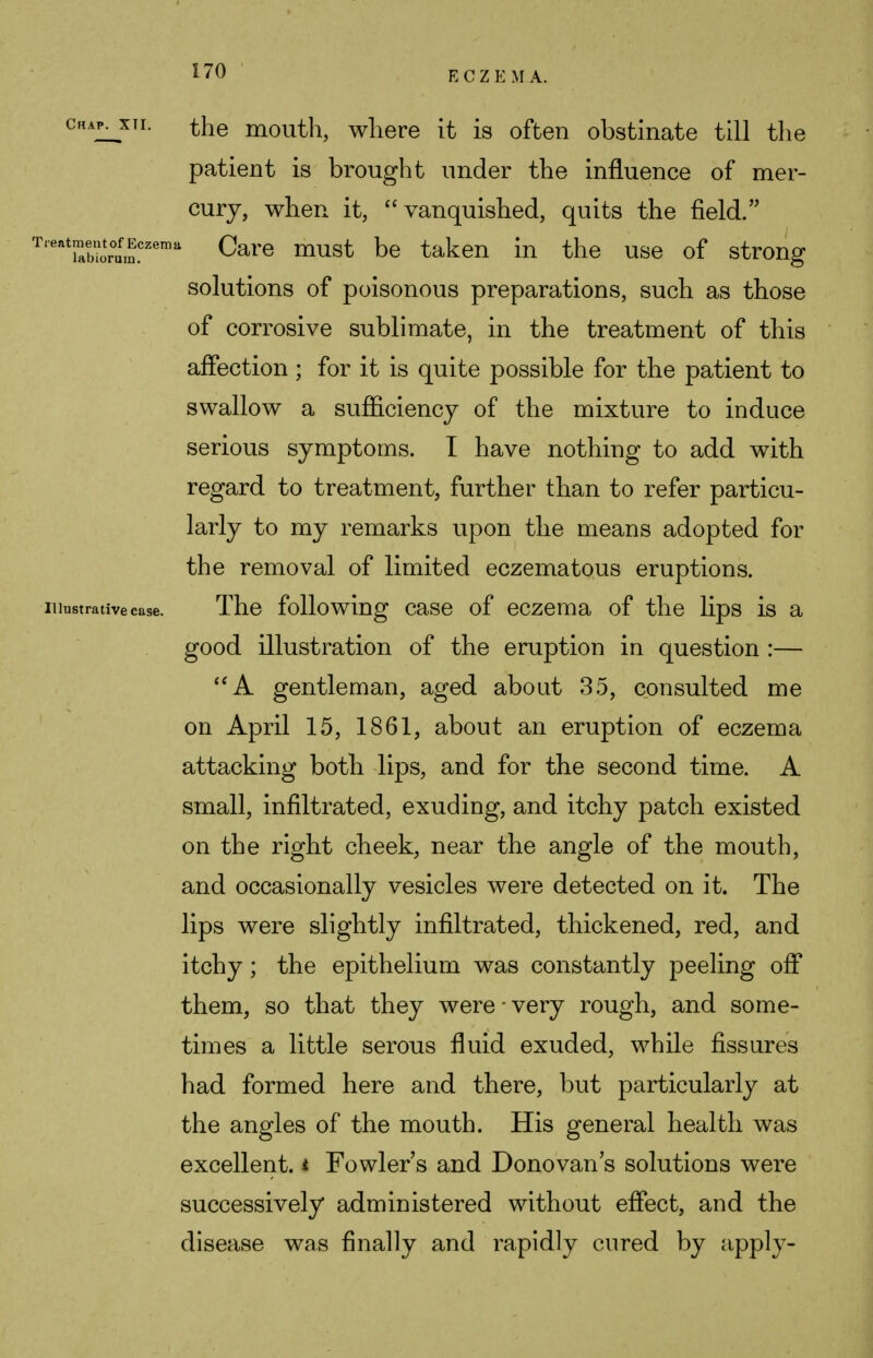 chapjhi. the mouth, where it is often obstinate till the patient is brought under the influence of mer- cury, when it, vanquished, quits the field. T'eatEr°ufm.czemu Care must De taken in the use of strong solutions of poisonous preparations, such as those of corrosive sublimate, in the treatment of this affection ; for it is quite possible for the patient to swallow a sufficiency of the mixture to induce serious symptoms. I have nothing to add with regard to treatment, further than to refer particu- larly to my remarks upon the means adopted for the removal of limited eczematous eruptions. Illustrative case. The following case of eczema of the lips is a good illustration of the eruption in question :— A gentleman, aged about 35, consulted me on April 15, 1861, about an eruption of eczema attacking both lips, and for the second time. A small, infiltrated, exuding, and itchy patch existed on the right cheek, near the angle of the mouth, and occasionally vesicles were detected on it. The lips were slightly infiltrated, thickened, red, and itchy; the epithelium was constantly peeling off them, so that they were ■ very rough, and some- times a little serous fluid exuded, while fissures had formed here and there, but particularly at the angles of the mouth. His general health was excellent. * Fowler s and Donovan s solutions were successively administered without effect, and the disease was finally and rapidly cured by apply-