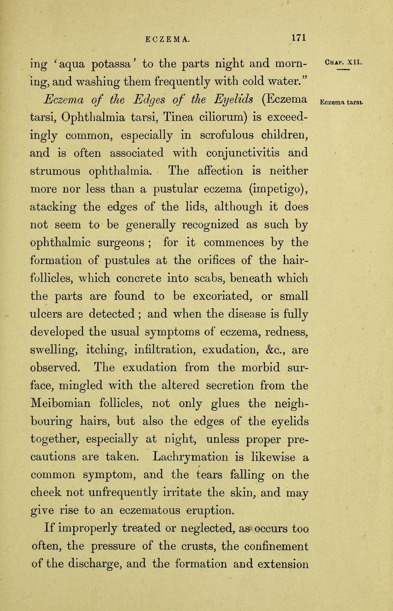 ing 'aqua potassa' to the parts night and morn- Chap- xn- ing, and washing them frequently with cold water. Eczema of the Edges of the Eyelids (Eczema Eczema tarsi, tarsi, Ophthalmia tarsi, Tinea ciliorum) is exceed- ingly common, especially in scrofulous children, and is often associated with conjunctivitis and strumous ophthalmia. The affection is neither more nor less than a pustular eczema (impetigo), atacking the edges of the lids, although it does not seem to be generally recognized as such by ophthalmic surgeons ; for it commences by the formation of pustules at the orifices of the hair- follicles, which concrete into scabs, beneath which the parts are found to be excoriated, or small ulcers are detected; and when the disease is fully developed the usual symptoms of eczema, redness, swelling, itching, infiltration, exudation, &c, are observed. The exudation from the morbid sur- face, mingled with the altered secretion from the Meibomian follicles, not only glues the neigh- bouring hairs, but also the edges of the eyelids together, especially at night, unless proper pre- cautions are taken. Lachrymation is likewise a common symptom, and the tears falling on the cheek not unfrequently irritate the skin, and may give rise to an eczematous eruption. If improperly treated or neglected, as occurs too often, the pressure of the crusts, the confinement of the discharge, and the formation and extension