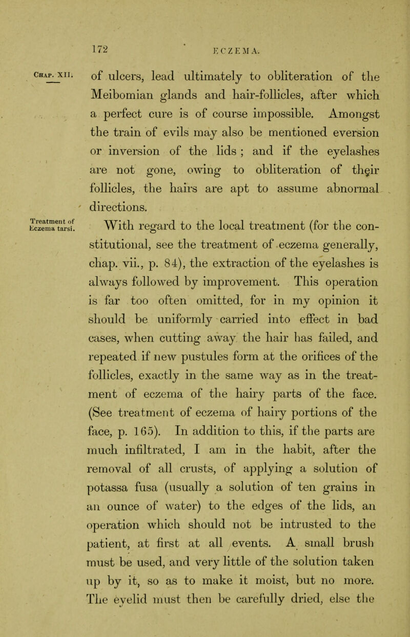 chapjqi. 0f ulcers, lead ultimately to obliteration of the Meibomian glands and hair-follicles, after which a perfect cure is of course impossible. Amongst the train of evils may also be mentioned eversion or inversion of the lids ; and if the eyelashes are not gone, owing to obliteration of th§ir follicles, the hairs are apt to assume abnormal directions. Eczema tarsi. With regard to the local treatment (for the con- stitutional, see the treatment of eczema generally, chap, vii., p. 84), the extraction of the eyelashes is always followed by improvement. This operation is far too often omitted, for in my opinion it should be uniformly carried into effect in bad cases, when cutting away the hair has failed, and repeated if new pustules form at the orifices of the follicles, exactly in the same way as in the treat- ment of eczema of the hairy parts of the face. (See treatment of eczema of hairy portions of the face, p. 165). In addition to this, if the parts are much infiltrated, I am in the habit, after the removal of all crusts, of applying a solution of potassa fusa (usually a solution of ten grains in an ounce of water) to the edges of the lids, an operation which should not be intrusted to the patient, at first at all events. A small brush must be used, and very little of the solution taken up by it, so as to make it moist, but no more. The evelid must then be carefully dried, else the