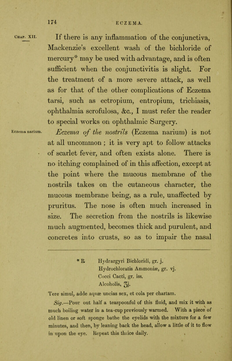 chap^xii. If there is any inflammation of the conjunctiva, Mackenzie's excellent wash of the bichloride of mercury* may be used with advantage, and is often sufficient when the conjunctivitis is slight. For the treatment of a more severe attack, as well as for that of the other complications of Eczema tarsi, such as ectropium, entropium, trichiasis, ophthalmia scrofulosa, &c, I must refer the reader to special works on ophthalmic Surgery. czema narium. Eczema of the nostrils (Eczema narium) is not at all uncommon ; it is very apt to follow attacks • of scarlet fever, and often exists alone. There is no itching complained of in this affection, except at the point where the mucous membrane of the nostrils takes on the cutaneous character, the mucous membrane being, as a rule, unaffected by pruritus. The nose is often much increased in size. The secretion from the nostrils is likewise much augmented, becomes thick and purulent, and concretes into crusts, so as to impair the nasal * R Hydrargyri Bicbloridi, gr. j. Hydrochloratis Ammonia?, gr. vj. Cocci Cacti, gr. iss. Alcoholis, 3j- Tere simul^ adde aquae uncias sex, et cola per chartam. £igt—Pour out half a teaspoonful of this fluid, and mix it with as much boiling water in a tea-cup previously warmed. With a piece of old linen or soft sponge bathe the eyelids with the mixture for a few minutes, and then, by leaning back the head, allow a little of it to flow in upon the eye. Repeat this thiice daily.