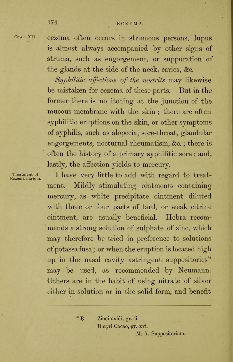 170 Chap, xii. eczema often occurs in strumous persons, lupus is almost always accompanied by other signs of struma, such as engorgement, or suppuration of the glands at the side of the neck, caries, &c. Syphilitic affections of the nostrils may likewise be mistaken for eczema of these parts. But in the former there is no itching at the junction of the mucous membrane with the skin ; there are often syphilitic eruptions on the skin, or other symptoms of syphilis, such as alopecia, sore-throat, glandular engorgements, nocturnal rheumatism, &c.; there is ofteD the history of a primary syphilitic sore ; and, lastly, the affection yields to mercury. Treatment of I have very little to add with regard to treat- eczema narmm. •/ O ment. Mildly stimulating ointments containing mercury, as white precipitate ointment diluted with three or four parts of lard, or weak citrine ointment, are usually beneficial. Hebra recom- mends a strong solution of sulphate of zinc, which may therefore be tried in preference to solutions of potassa fusa; or when the eruption is located high up in the nasal cavity astringent suppositories* may be used, as recommended by Neumann. Others are in the habit of using nitrate of silver either in solution or in the solid form, and benefit * R Zinci oxidi, gr. ii. Butyri Cacao, gr. xvi. M. ft. Suppositorium.