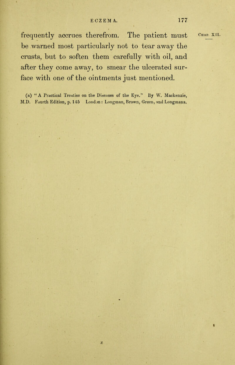 frequently accrues therefrom. The patient must be warned most particularly not to tear away the crusts, but to soften them carefully with oil, and after they come away, to smear the ulcerated sur- face with one of the ointments just mentioned. (a) A Practical Treatise on the Diseases of the Eye. By W. Mackenzie, M.D. Fourth Edition, p. 145 London : Longman, Brown, Green, and Longmans. 1 z