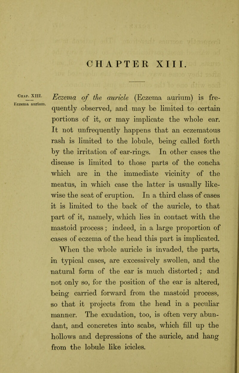 CHAPTER XIII. Chap. XIII. Eczema aurium. Eczema of the auricle (Eczema aurium) is fre- quently observed, and may be limited to certain portions of it, or may implicate the whole ear. It not unfrequently happens that an eczematous rash is limited to the lobule, being called forth by the irritation of ear-rings. In other cases the disease is limited to those parts of the concha which are in the immediate vicinity of the meatus, in which case the latter is usually like- wise the seat of eruption. In a third class of cases it is limited to the back of the auricle, to that part of it, namely, which lies in contact with the mastoid process; indeed, in a large proportion of cases of eczema of the head this part is implicated. When the whole auricle is invaded, the parts, in typical cases, are excessively swollen, and the natural form of the ear is much distorted; and not only so, for the position of the ear is altered, being carried forward from the mastoid process, so that it projects from the head in a peculiar manner. The exudation, too, is often very abun- dant, and concretes into scabs, which fill up the hollows and depressions of the auricle, and hang from the lobule like icicles.