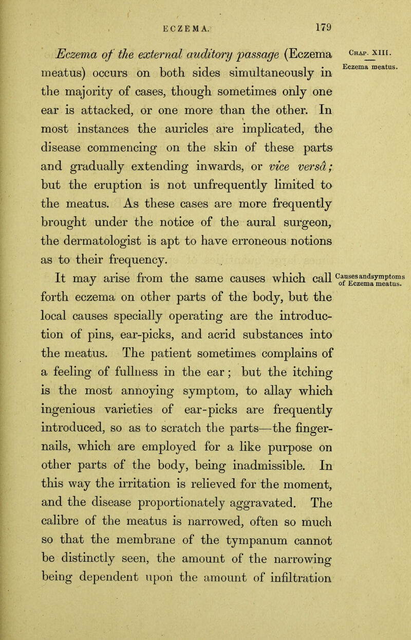 Eczema of the external auditory passage (Eczema chapjuii. ,\ i, -i • Eczema meatus. meatus) occurs on both sides simultaneously in the majority of cases, though sometimes only one ear is attacked, or one more than the other. In most instances the auricles are implicated, the disease commencing on the skin of these parts and gradually extending inwards, or vice versa; but the eruption is not unfrequently limited to the meatus. As these cases are more frequently brought under the notice of the aural surgeon, the dermatologist is apt to have erroneous notions as to their frequency. It may arise from the same causes which call CoTEczemaStuT.s forth eczema on other parts of the body, but the local causes specially operating are the introduc- tion of pins, ear-picks, and acrid substances into the meatus. The patient sometimes complains of a feeling of fullness in the ear; but the itching is the most annoying symptom, to allay which ingenious varieties of ear-picks are frequently introduced, so as to scratch the parts—the finger- nails, which are employed for a like purpose on other parts of the body, being inadmissible. In this way the irritation is relieved for the moment, and the disease proportionately aggravated. The calibre of the meatus is narrowed, often so much so that the membrane of the tympanum cannot be distinctly seen, the amount of the narrowing being dependent upon the amount of infiltration