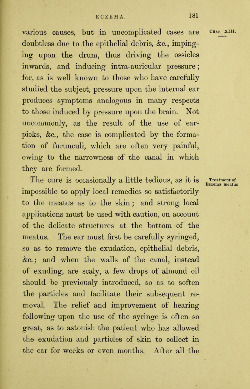 various causes, but in uncomplicated cases are Chap< xiil doubtless due to the epithelial debris, &c, imping- ing upon the drum, thus driving the ossicles inwards, and inducing intra-auricular pressure; for, as is well known to those who have carefully studied the subject, pressure upon the internal ear produces symptoms analogous in many respects to those induced by pressure upon the brain. Not uncommonly, as the result of the use of ear- picks, Sec.} the case is complicated by the forma- tion of furunculi, which are often very painful, owing to the narrowness of the canal in which they are formed. The cure is occasionally a little tedious, as it is Treatment of y Eczema meatus impossible to apply local remedies so satisfactorily to the meatus as to the skin; and strong local applications must be used with caution, on account of the delicate structures at the bottom of the meatus. The ear must first be carefully syringed, so as to remove the exudation, epithelial debris, &c.; and when the walls of the canal, instead of exuding, are scaly, a few drops of almond oil should be previously introduced, so as to soften the particles and facilitate their subsequent re- moval. The relief and improvement of hearing following upon the use of the syringe is often so great, as to astonish the patient who has allowed the exudation and particles of skin to collect in the ear for weeks or even months. After all the