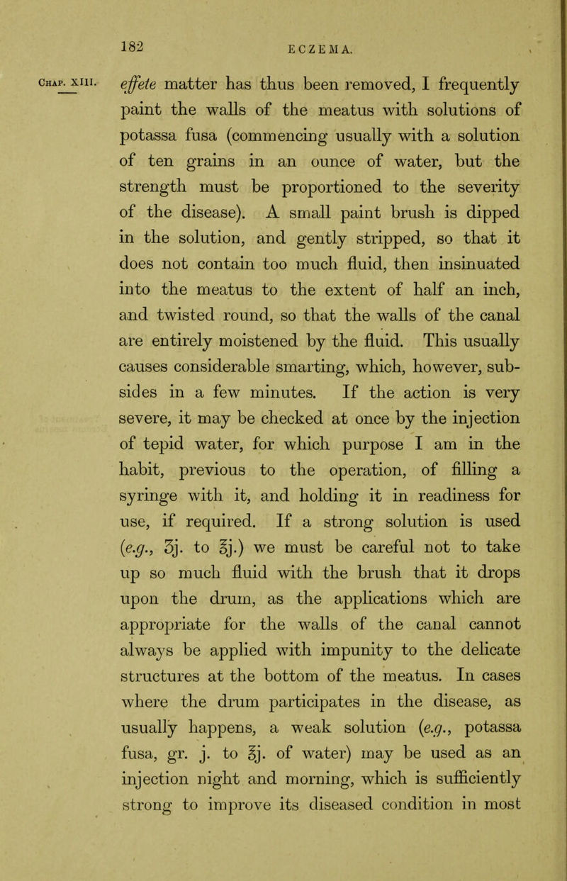 chap, xih. effete matter has thus been removed, I frequently paint the walls of the meatus with solutions of potassa fusa (commencing usually with a solution of ten grains in an ounce of water, but the strength must be proportioned to the severity of the disease). A small paint brush is dipped in the solution, and gently stripped, so that it does not contain too much fluid, then insinuated into the meatus to the extent of half an inch, and twisted round, so that the walls of the canal are entirely moistened by the fluid. This usually causes considerable smarting, which, however, sub- sides in a few minutes. If the action is very severe, it may be checked at once by the injection of tepid water, for which purpose I am in the habit, previous to the operation, of filling a syringe with it, and holding it in readiness for use, if required. If a strong solution is used {e.g., 3j. to §j.) we must be careful not to take up so much fluid with the brush that it drops upon the drum, as the applications which are appropriate for the walls of the canal cannot always be applied with impunity to the delicate structures at the bottom of the meatus. In cases where the drum participates in the disease, as usually happens, a weak solution {e.g., potassa fusa, gr. j. to §j. of water) may be used as an injection night and morning, which is sufficiently strong to improve its diseased condition in most