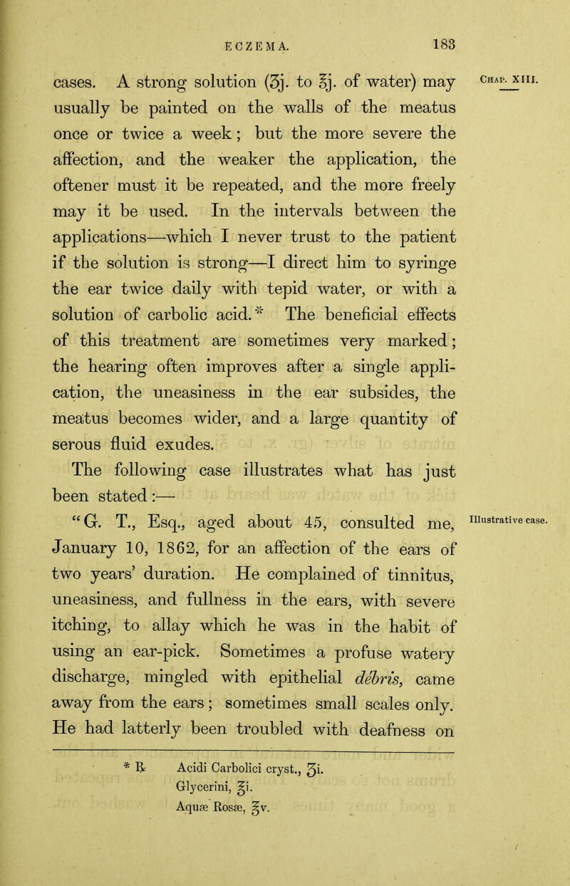 cases. A strong solution (3j. to gj. of water) may eni?. mm. usually be painted on the walls of the meatus once or twice a week; but the more severe the affection, and the weaker the application, the often er must it be repeated, and the more freely may it be used. In the intervals between the applications—which I never trust to the patient if the solution is strong—I direct him to syringe the ear twice daily with tepid water, or with a solution of carbolic acid.' The beneficial effects of this treatment are sometimes very marked; the hearing often improves after a single appli- cation, the uneasiness in the ear subsides, the meatus becomes wider, and a large quantity of serous fluid exudes. The following case illustrates what has just been stated:— G. T., Esq., aged about 45, consulted me, illustrative case. January 10, 1862, for an affection of the ears of two years' duration. He complained of tinnitus, uneasiness, and fullness in the ears, with severe itching, to allay which he was in the habit of using an ear-pick. Sometimes a profuse watery discharge, mingled with epithelial debris, came away from the ears; sometimes small scales only. He had latterly been troubled with deafness on * & Acidi Carbolici cryst., 3i- Glycerini, gi. Aquse Rosse, gv.