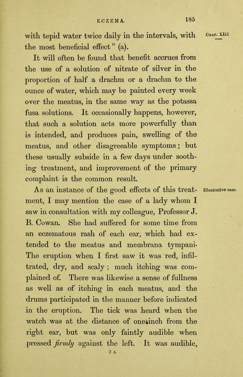 with tepid water twice daily in the intervals, with chapjuii the most beneficial effect (a). It will often be found that benefit accrues from the use of a solution of nitrate of silver in the proportion of half a drachm or a drachm to the ounce of water, which may be painted every week over the meatus, in the same way as the potassa fusa solutions. It occasionally happens, however, that such a solution acts more powerfully than is intended, and produces pain, swelling of the meatus, and other disagreeable symptoms; but these usually subside in a few days under sooth- ing treatment, and improvement of the primary complaint is the common result. As an instance of the good effects of this treat- illustrative case, ment, I may mention the case of a lady whom I saw in consultation with my colleague, Professor J. B. Cowan. She had suffered for some time from an eczematous rash of each ear, which had ex- tended to the meatus and membrana tympani- The eruption when I first saw it was red, infil- trated, dry, and scaly ; much itching was com- plained of. There was likewise a sense of fullness as well as of itching in each meatus, and the drums participated in the manner before indicated in the eruption. The tick was heard when the watch was at the distance of oneunch from the right ear, but was only faintly audible when pressed firmly against the left. It was audible, 2 a