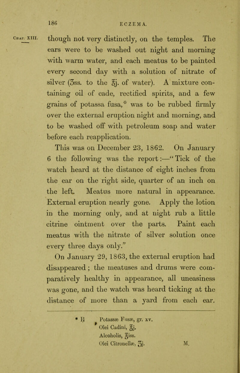 cuAPjnii. though not very distinctly, on the temples. The ears were to be washed out night and morning with warm water, and each meatus to be painted every second day with a solution of nitrate of silver (3ss. to the Sj. of water). A mixture con- taining oil of cade, rectified spirits, and a few grains of potassa fusa//f was to be rubbed firmly over the external eruption night and morning, and to be washed off with petroleum soap and water before each reapplication. This was on December 23, 1862. On January 6 the following was the report:— Tick of the watch heard at the distance of eight inches from the ear on the right side, quarter of an inch on the left. Meatus more natural in appearance. External eruption nearly gone. Apply the lotion in the morning only, and at night rub a little citrine ointment over the parts. Paint each meatus with the nitrate of silver solution once every three days only. On January 29, 1863, the external eruption had disappeared; the meatuses and drums were com- paratively healthy in appearance, ail uneasiness was gone, and the watch was heard ticking at the distance of more than a yard from each ear. * Ix Potassse Fusae, gr. xv. Olei Cadini, gj. Alcoholis, giss. Olei Citronellae, 5j- M-