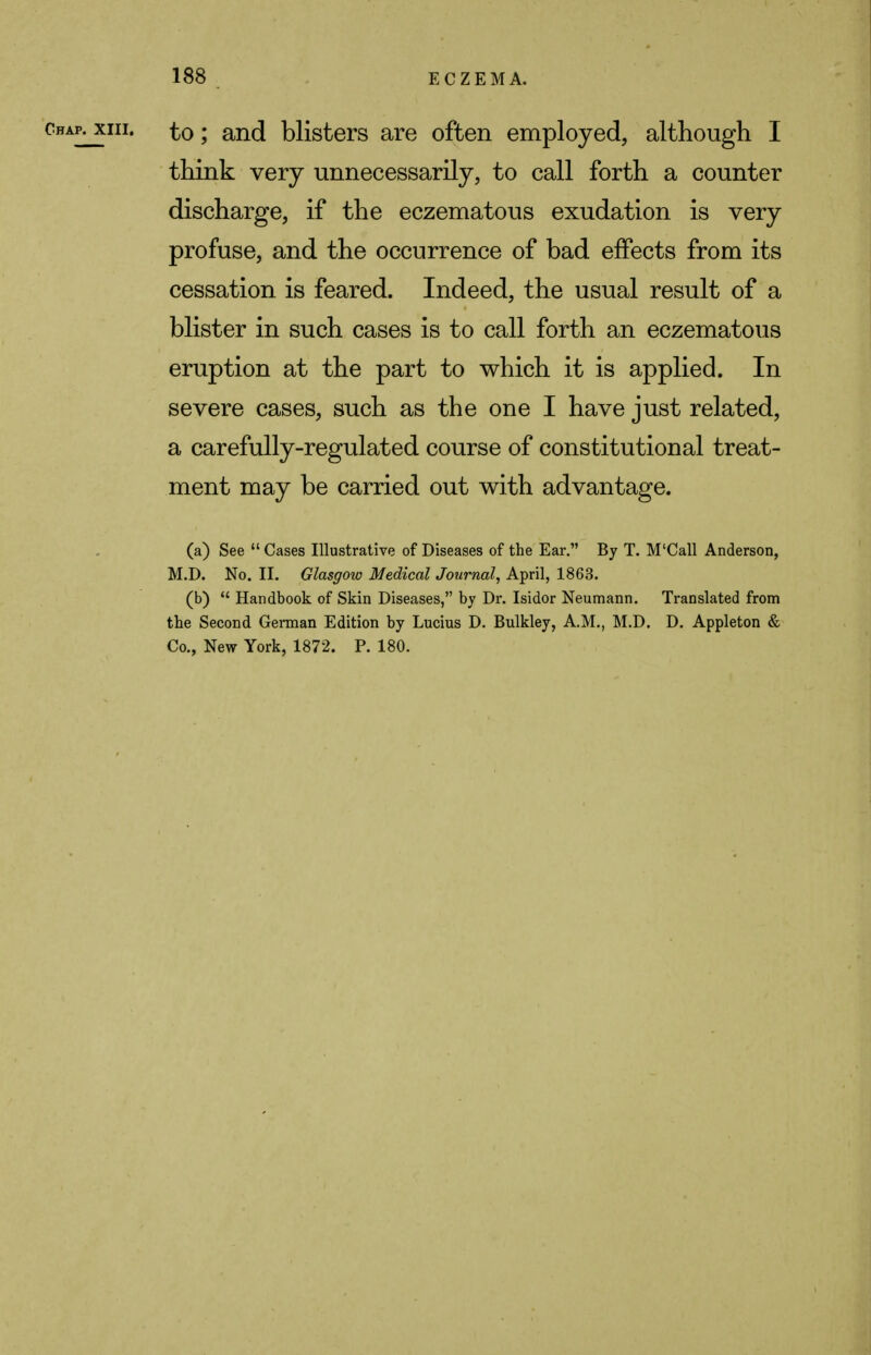 chap, xih. to; and blisters are often employed, although I think very unnecessarily, to call forth a counter discharge, if the eczematous exudation is very profuse, and the occurrence of bad effects from its cessation is feared. Indeed, the usual result of a blister in such cases is to call forth an eczematous eruption at the part to which it is applied. In severe cases, such as the one I have just related, a carefully-regulated course of constitutional treat- ment may be carried out with advantage. (a) See  Cases Illustrative of Diseases of the Ear. By T. M'Call Anderson, M.D. No. II. Glasgow Medical Journal, April, 1863. (b)  Handbook of Skin Diseases, by Dr. Isidor Neumann. Translated from the Second German Edition by Lucius D. Bulkley, A.M., M.D. D. Appleton & Co., New York, 1872. P. 180.