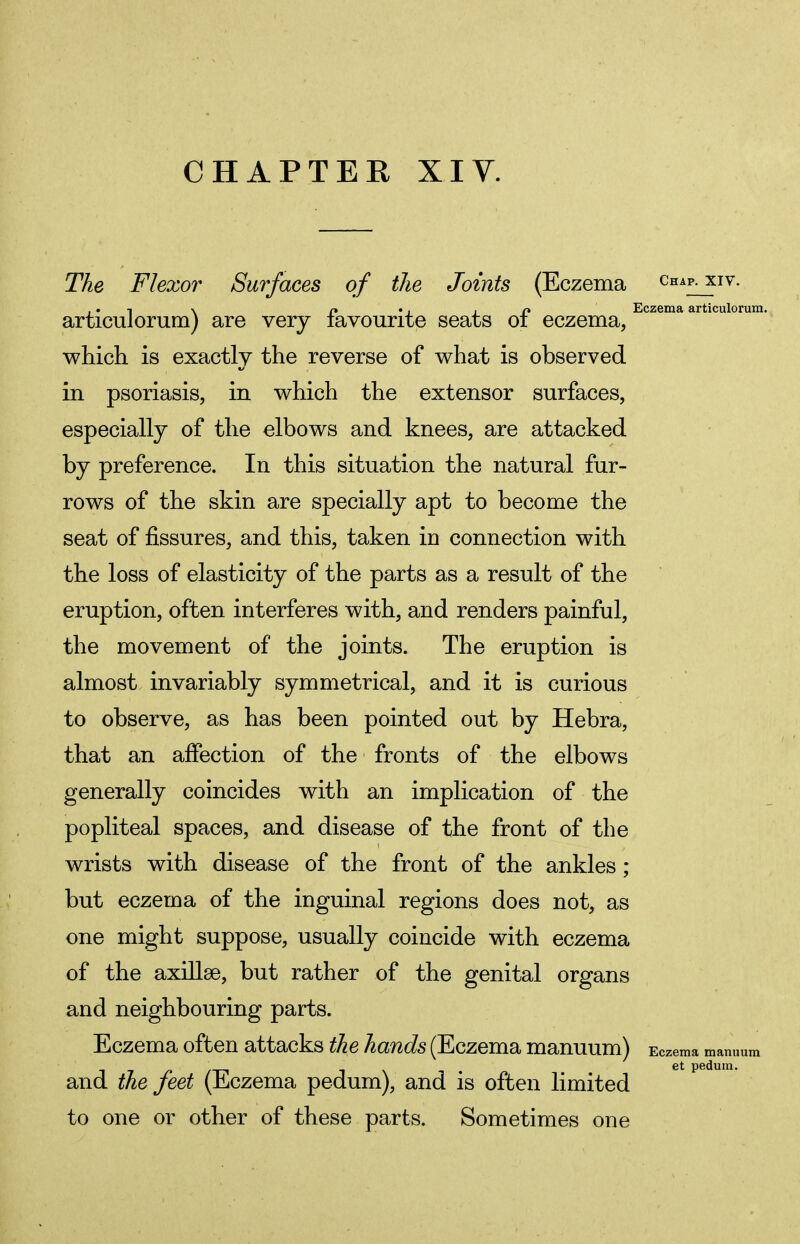 CHAPTER XIV. The Flexor Surfaces of the Joints (Eczema Chap- xiv- , • -\ \ r* . . in Eczema articulorum. articulorum) are very favourite seats 01 eczema, which is exactly the reverse of what is observed in psoriasis, in which the extensor surfaces, especially of the elbows and knees, are attacked by preference. In this situation the natural fur- rows of the skin are specially apt to become the seat of fissures, and this, taken in connection with the loss of elasticity of the parts as a result of the eruption, often interferes with, and renders painful, the movement of the joints. The eruption is almost invariably symmetrical, and it is curious to observe, as has been pointed out by Hebra, that an affection of the fronts of the elbows generally coincides with an implication of the popliteal spaces, and disease of the front of the wrists with disease of the front of the ankles ; but eczema of the inguinal regions does not, as one might suppose, usually coincide with eczema of the axillae, but rather of the genital organs and neighbouring parts. Eczema often attacks the hands (Eczema manuum) Eczema manuum et pedum. and the feet (Eczema pedum), and is often limited to one or other of these parts. Sometimes one