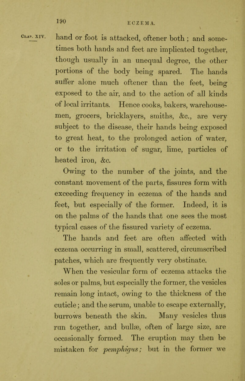 hand or foot is attacked, oftener both; and some- times both hands and feet are implicated together, though usually in an unequal degree, the other portions of the body being spared. The hands suffer alone much oftener than the feet, being exposed to the air, and to the action of ah kinds of local irritants. Hence cooks, bakers, warehouse- men, grocers, bricklayers, smiths, &c, are very subject to the disease, their hands being exposed to great heat, to the prolonged action of water, or to the irritation of sugar, lime, particles of heated iron, &c. Owing to the number of the joints, and the constant movement of the parts, fissures form with exceeding frequency in eczema of the hands and feet, but especially of the former. Indeed, it is on the palms of the hands that one sees the most typical cases of the fissured variety of eczema. The hands and feet are often affected with eczema occurring in small, scattered, circumscribed patches, which are frequently very obstinate. When the vesicular form of eczema attacks the soles or palms, but especially the former, the vesicles remain long intact, owing to the thickness of the cuticle; and the serum, unable to escape externally, burrows beneath the skin. Many vesicles thus run together, and bullae, often of large size, are occasionally formed. The eruption may then be mistaken for pemphigus; but in the former we