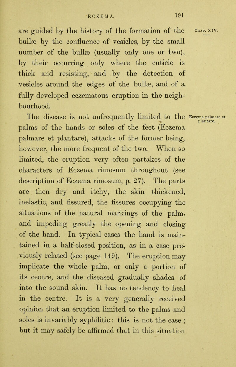 are guided by the history of the formation of the chap, xiv. bullae by the confluence of vesicles, by the small number of the bullae (usually only one or two), by their occurring only where the cuticle is thick and resisting, and by the detection of vesicles around the edges of the bullae, and of a fully developed eczematous eruption in the neigh- bourhood. The disease is not unfrequently limited to the Eczema palmare et 1 J ■% plantare. palms of the hands or soles of the feet (Eczema palmare et plantare), attacks of the former being, however, the more frequent of the two. When so limited, the eruption very often partakes of the characters of Eczema rimosum throughout (see description of Eczema rimosum, p. 2 7). The parts are then dry and itchy, the skin thickened, inelastic, and fissured, the fissures occupying the situations of the natural markings of the palm, and impeding greatly the opening and closing of the hand. In typical cases the hand is main- tained in a half-closed position, as in a case pre- viously related (see page 149). The eruption may implicate the whole palm, or only a portion of its centre, and the diseased gradually shades of into the sound skin. It has no tendency to heal in the centre. It is a very generally received opinion that an eruption limited to the palms and soles is invariably syphilitic : this is not the case ; but it may safely be affirmed that in this situation