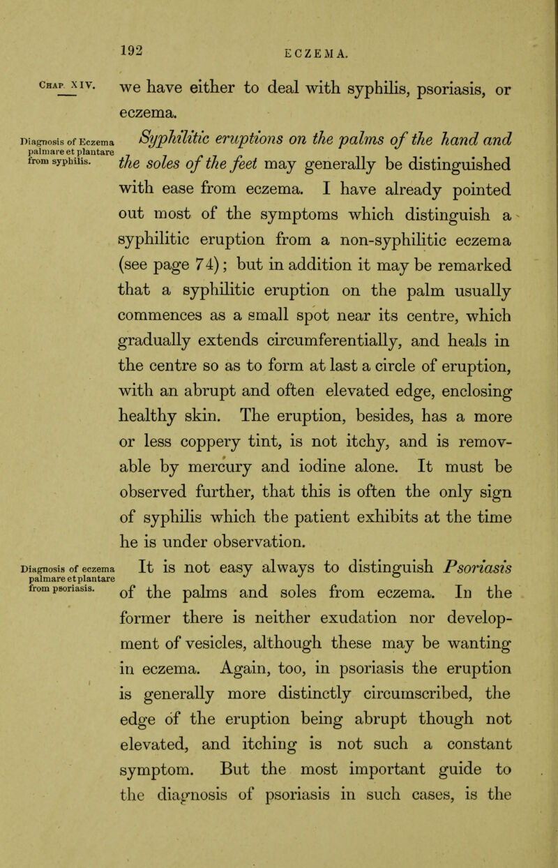 ckAP. xiy. we have either to deal with syphilis, psoriasis, or eczema. Diagnosis of Eczema Syphilitic eruptions on the palms of the hand and palmare et plantare /•■»/» from syphilis. ^e so[es 0f tfre feei mav generally be distinguished with ease from eczema. I have already pointed out most of the symptoms which distinguish a syphilitic eruption from a non-syphilitic eczema (see page 74); but in addition it may be remarked that a syphilitic eruption on the palm usually commences as a small spot near its centre, which gradually extends circumferentially, and heals in the centre so as to form at last a circle of eruption, with an abrupt and often elevated edge, enclosing healthy skin. The eruption, besides, has a more or less coppery tint, is not itchy, and is remov- able by mercury and iodine alone. It must be observed further, that this is often the only sign of syphilis which the patient exhibits at the time he is under observation. Diagnosis of eczema It is not easy always to distinguish Psoriasis palmare et plantare from psoriasis. 0£ palms and soles from eczema. In the former there is neither exudation nor develop- ment of vesicles, although these may be wanting in eczema. Again, too, in psoriasis the eruption is generally more distinctly circumscribed, the edge of the eruption being abrupt though not elevated, and itching is not such a constant symptom. But the most important guide to the diagnosis of psoriasis in such cases, is the