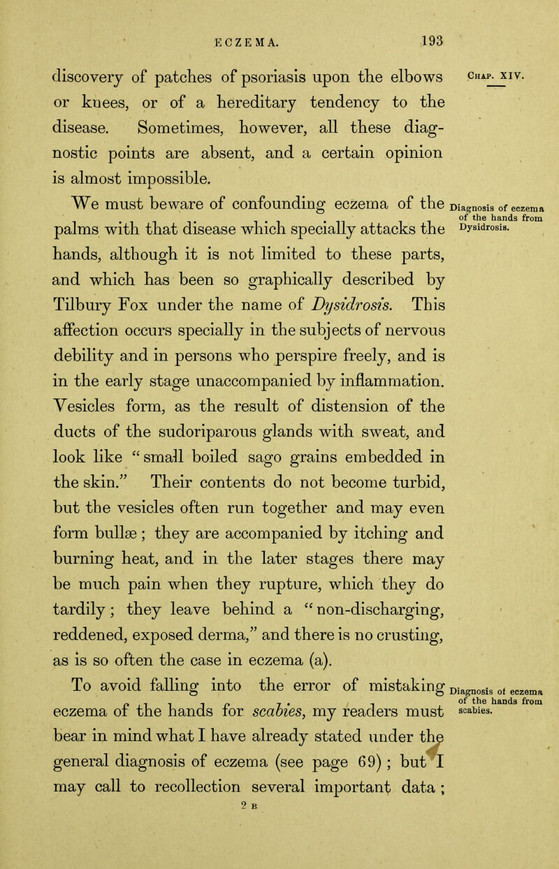 discovery of patches of psoriasis upon the elbows chap, xiv. or knees, or of a hereditary tendency to the disease. Sometimes, however, all these diag- nostic points are absent, and a certain opinion is almost impossible. We must beware of confounding eczema of the Diagnosis of eczema palms with that disease which specially attacks the Dysidrosis. hands, although it is not limited to these parts, and which has been so graphically described by Tilbury Fox under the name of Dysidrosis. This affection occurs specially in the subjects of nervous debility and in persons who perspire freely, and is in the early stage unaccompanied by inflammation. Vesicles form, as the result of distension of the ducts of the sudoriparous glands with sweat, and look like small boiled sago grains embedded in the skin. Their contents do not become turbid, but the vesicles often run together and may even form bulla3 ; they are accompanied by itching and burning heat, and in the later stages there may be much pain when they rupture, which they do tardily; they leave behind a t( non-discharging, reddened, exposed derma, and there is no crusting, as is so often the case in eczema (a). To avoid falling into the error of mistaking Diagnosis of eczema of the hands for scabies, my readers must scabies bear in mind what I have already stated under the general diagnosis of eczema (see page 69); but I may call to recollection several important data ; eczema of the hands from