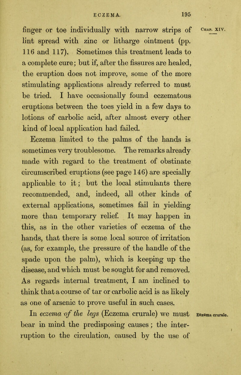 finger or toe individually with narrow strips of cka*xiv. lint spread with zinc or litharge ointment (pp. 116 and 117). Sometimes this treatment leads to a complete cure; but if, after the fissures are healed, the eruption does not improve, some of the more stimulating applications already referred to must be tried. I have occasionally found eczematous eruptions between the toes yield in a few days to lotions of carbolic acid, after almost every other kind of local application had failed. Eczema limited to the palms of the hands is sometimes very troublesome. The remarks already made with regard to the treatment of obstinate circumscribed eruptions (see page 146) are specially applicable to it; but the local stimulants there recommended, and, indeed, all other kinds of external applications, sometimes fail in yielding more than temporary relief. It may happen in this, as in the other varieties of eczema of the hands, that there is some local source of irritation (as, for example, the pressure of the handle of the spade upon the palm), which is keeping up the disease, and which must be sought for and removed. As regards internal treatment, I am inclined to think that a course of tar or carbolic acid is as likely as one of arsenic to prove useful in such cases. In eczema of the legs (Eczema crurale) we must Eczema cmraie. bear in mind the predisposing causes; the inter- ruption to the circulation, caused by the use of