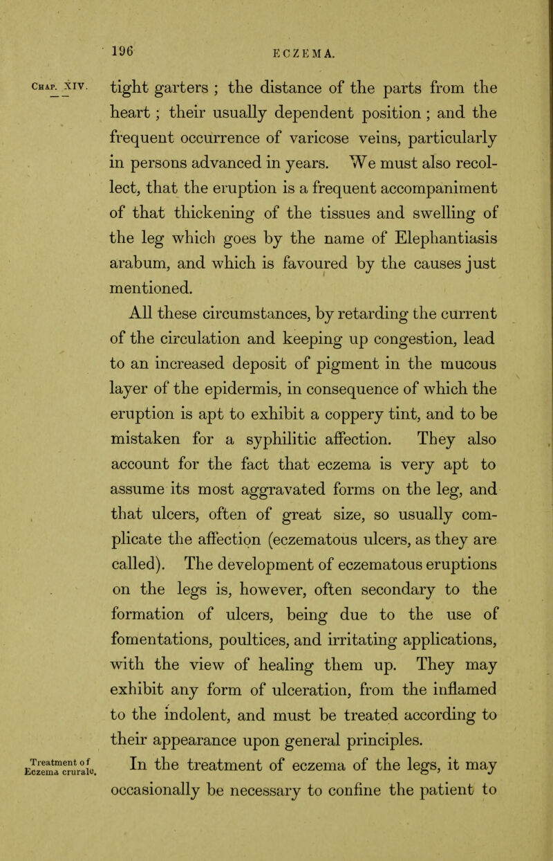 char xiv. tight garters ; the distance of the parts from the heart; their usually dependent position ; and the frequent occurrence of varicose veins, particularly in persons advanced in years. We must also recol- lect, that the eruption is a frequent accompaniment of that thickening of the tissues and swelling of the leg which goes by the name of Elephantiasis arabum, and which is favoured by the causes just mentioned. All these circumstances, by retarding the current of the circulation and keeping up congestion, lead to an increased deposit of pigment in the mucous layer of the epidermis, in consequence of which the eruption is apt to exhibit a coppery tint, and to be mistaken for a syphilitic affection. They also account for the fact that eczema is very apt to assume its most aggravated forms on the leg, and that ulcers, often of great size, so usually com- plicate the affection (eczematous ulcers, as they are called). The development of eczematous eruptions on the legs is, however, often secondary to the formation of ulcers, being due to the use of fomentations, poultices, and irritating applications, with the view of healing them up. They may exhibit any form of ulceration, from the inflamed to the indolent, and must be treated according to their appearance upon general principles. EMeSJTwuraie. ^n tne treatment of eczema of the legs, it may occasionally be necessary to confine the patient to