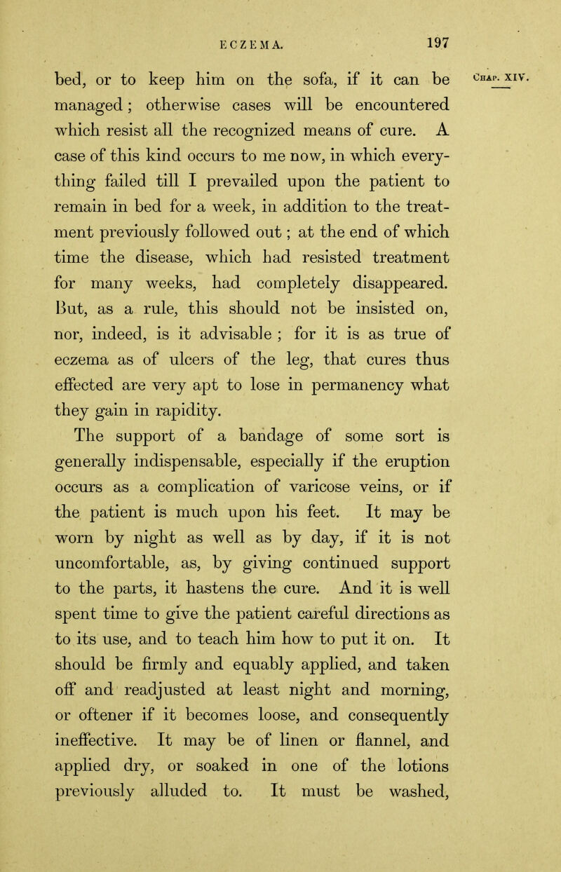 bed, or to keep him on the sofa, if it can be managed; otherwise cases will be encountered which resist all the recognized means of cure. A case of this kind occurs to me now, in which every- thing failed till I prevailed upon the patient to remain in bed for a week, in addition to the treat- ment previously followed out; at the end of which time the disease, which had resisted treatment for many weeks, had completely disappeared. But, as a rule, this should not be insisted on, nor, indeed, is it advisable ; for it is as true of eczema as of ulcers of the leg, that cures thus effected are very apt to lose in permanency what they gain in rapidity. The support of a bandage of some sort is generally indispensable, especially if the eruption occurs as a complication of varicose veins, or if the patient is much upon his feet. It may be worn by night as well as by day, if it is not uncomfortable, as, by giving continued support to the parts, it hastens the cure. And it is well spent time to give the patient careful directions as to its use, and to teach him how to put it on. It should be firmly and equably applied, and taken off and readjusted at least night and morning, or oftener if it becomes loose, and consequently ineffective. It may be of linen or flannel, and applied dry, or soaked in one of the lotions previously alluded to. It must be washed,