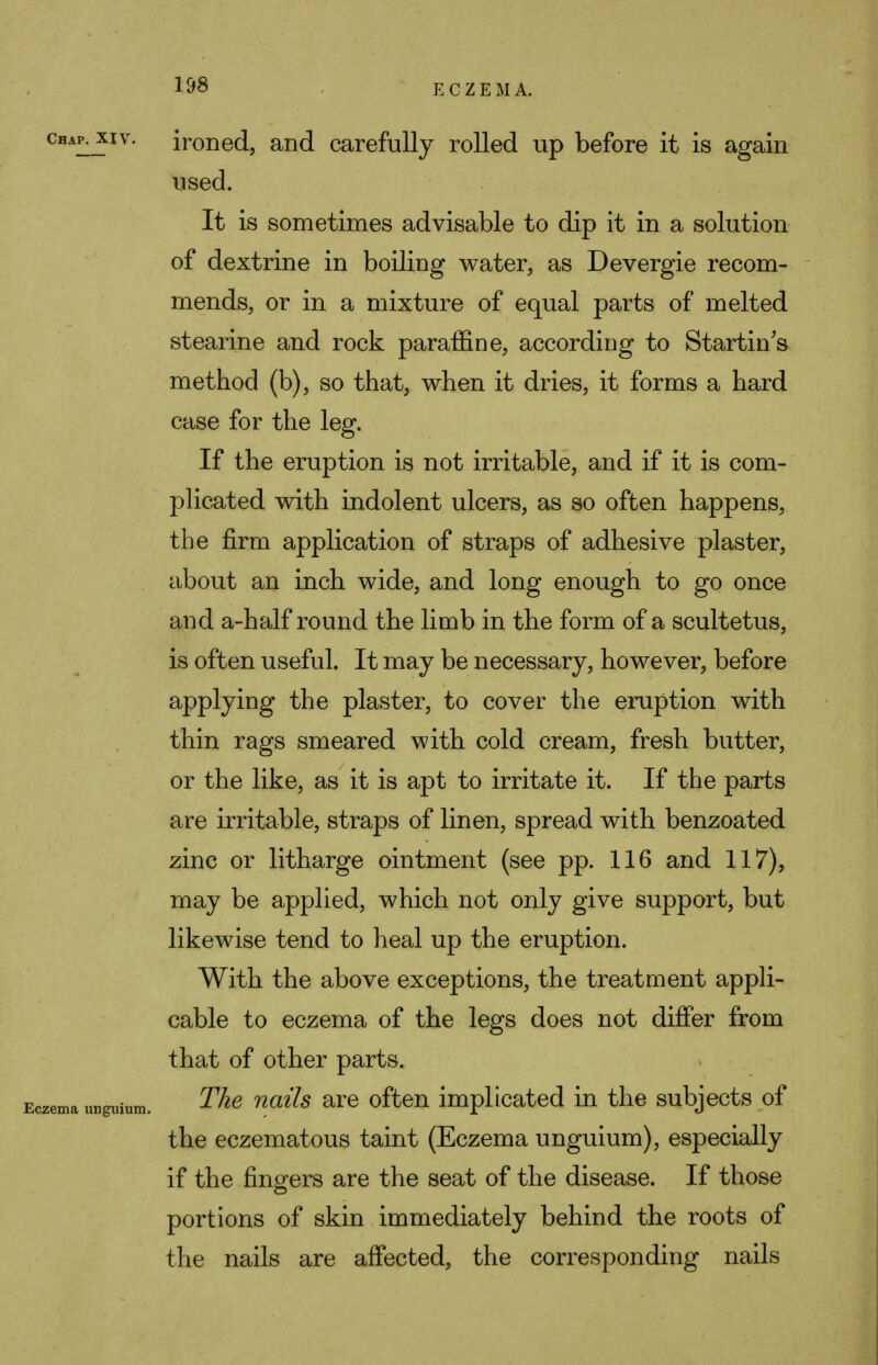 E C Z E M A. ironed, and carefully rolled up before it is again used. It is sometimes advisable to dip it in a solution of dextrine in boiling water, as Devergie recom- mends, or in a mixture of equal parts of melted stearine and rock paraffine, according to Starting method (b), so that, when it dries, it forms a hard case for the leg. If the eruption is not irritable, and if it is com- plicated with indolent ulcers, as so often happens, the firm application of straps of adhesive plaster, about an inch wide, and long enough to go once and a-half round the limb in the form of a scultetus, is often useful. It may be necessary, however, before applying the plaster, to cover the eruption with thin rags smeared with cold cream, fresh butter, or the like, as it is apt to irritate it. If the parts are irritable, straps of linen, spread with benzoated zinc or litharge ointment (see pp. 116 and 117), may be applied, which not only give support, but likewise tend to heal up the eruption. With the above exceptions, the treatment appli- cable to eczema of the legs does not differ from that of other parts. The nails are often implicated in the subjects of the eczematous taint (Eczema unguium), especially if the fingers are the seat of the disease. If those portions of skin immediately behind the roots of the nails are affected, the corresponding nails