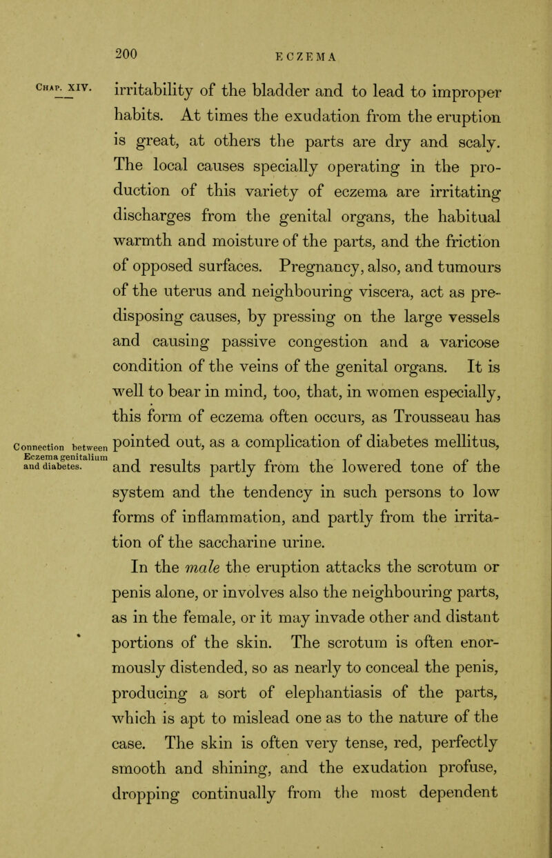 chap. xiv. irritability of the bladder and to lead to improper habits. At times the exudation from the eruption is great, at others the parts are dry and scaly. The local causes specially operating in the pro- duction of this variety of eczema are irritating discharges from the genital organs, the habitual warmth and moisture of the parts, and the friction of opposed surfaces. Pregnancy, also, and tumours of the uterus and neighbouring viscera, act as pre- disposing causes, by pressing on the large vessels and causing passive congestion and a varicose condition of the veins of the genital organs. It is well to bear in mind, too, that, in women especially, this form of eczema often occurs, as Trousseau has connection between pointed out, as a complication of diabetes mellitus, Eczema genitalium - , in 11 l (* l and diabetes. and results partly irom the lowered tone 01 the system and the tendency in such persons to low forms of inflammation, and partly from the irrita- tion of the saccharine urine. In the male the eruption attacks the scrotum or penis alone, or involves also the neighbouring parts, as in the female, or it may invade other and distant portions of the skin. The scrotum is often enor- mously distended, so as nearly to conceal the penis, producing a sort of elephantiasis of the parts, which is apt to mislead one as to the nature of the case. The skin is often very tense, red, perfectly smooth and shining, and the exudation profuse, dropping continually from the most dependent