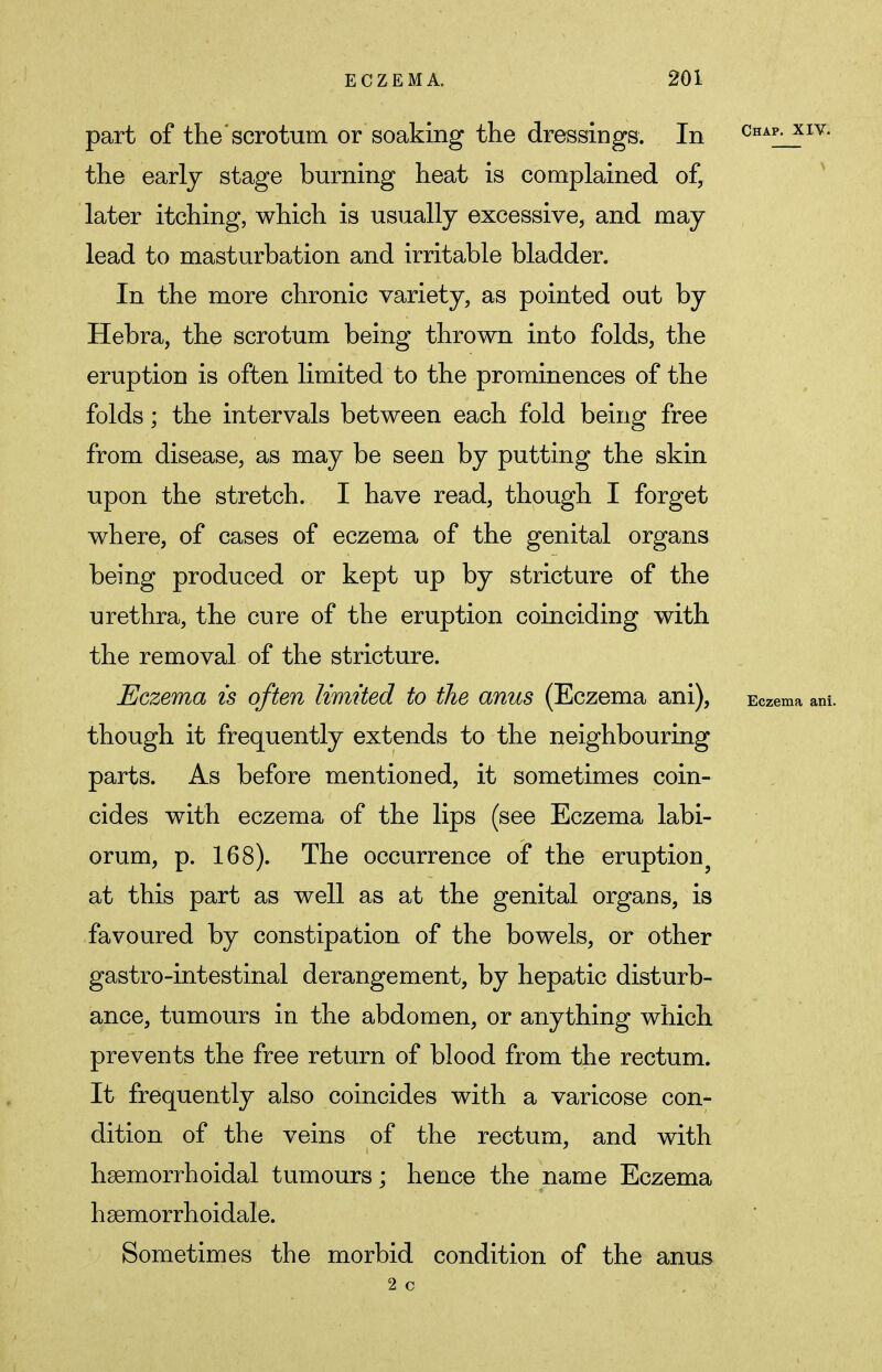 part of the'scrotum or soaking the dressings. In Chap- xiv- the early stage burning heat is complained of, later itching, which is usually excessive, and may lead to masturbation and irritable bladder. In the more chronic variety, as pointed out by Hebra, the scrotum being thrown into folds, the eruption is often limited to the prominences of the folds; the intervals between each fold being free from disease, as may be seen by putting the skin upon the stretch. I have read, though I forget where, of cases of eczema of the genital organs being produced or kept up by stricture of the urethra, the cure of the eruption coinciding with the removal of the stricture. Eczema is often limited to the anus (Eczema ani), Eczema ani. though it frequently extends to the neighbouring parts. As before mentioned, it sometimes coin- cides with eczema of the lips (see Eczema labi- orum, p. 168). The occurrence of the eruption? at this part as well as at the genital organs, is favoured by constipation of the bowels, or other gastro-intestinal derangement, by hepatic disturb- ance, tumours in the abdomen, or anything which prevents the free return of blood from the rectum. It frequently also coincides with a varicose con- dition of the veins of the rectum, and with hsemorrhoidal tumours; hence the name Eczema hsemorrhoidale. Sometimes the morbid condition of the anus 2 c