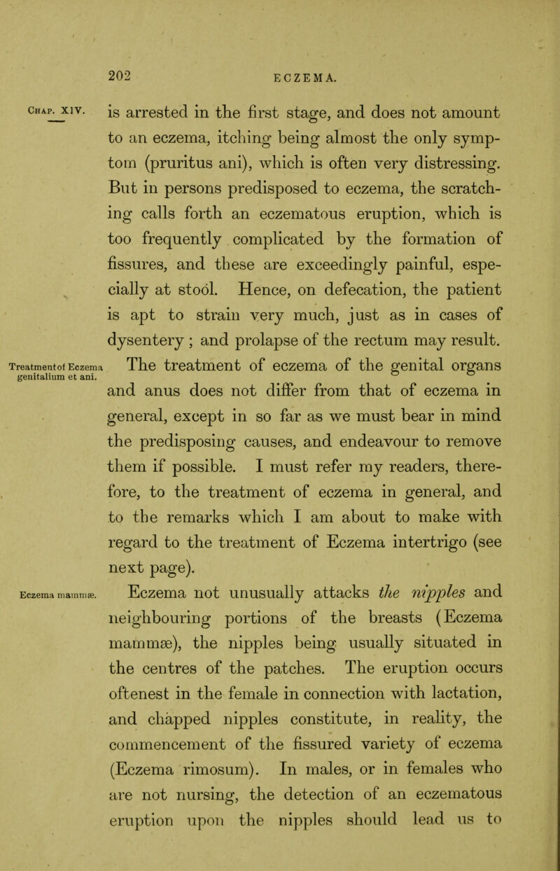 cha^xiv. is arrested in the first stage, and does not amount to an eczema, itching being almost the only symp- tom (pruritus ani), which is often very distressing. But in persons predisposed to eczema, the scratch- ing calls forth an eczematous eruption, which is too frequently complicated by the formation of fissures, and these are exceedingly painful, espe- cially at stool. Hence, on defecation, the patient is apt to strain very much, just as in cases of dysentery ; and prolapse of the rectum may result. Treatmentof Eczema The treatment of eczema of the genital organs genitalium et ani. and anus does not differ from that of eczema in general, except in so far as we must bear in mind the predisposing causes, and endeavour to remove them if possible. I must refer my readers, there- fore, to the treatment of eczema in general, and to the remarks which I am about to make with regard to the treatment of Eczema intertrigo (see next page). Eczema mammae. Eczema not unusually attacks the nipples and neighbouring portions of the breasts (Eczema mammae), the nipples being usually situated in the centres of the patches. The eruption occurs oftenest in the female in connection with lactation, and chapped nipples constitute, in reality, the commencement of the fissured variety of eczema (Eczema rimosum). In males, or in females who are not nursing, the detection of an eczematous eruption upon the nipples should lead us to