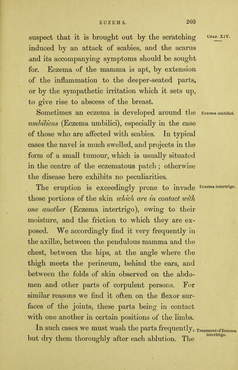 suspect that it is brought out by the scratching UHAP-XIV- induced by an attack of scabies, and the acarus and its accompanying symptoms should be sought for. Eczema of the mamma is apt, by extension of the inflammation to the deeper-seated parts, or by the sympathetic irritation which it sets up, to give rise to abscess of the breast. Sometimes an eczema is developed around the Eczema umbilici. umbilicus (Eczema umbilici), especially in the case of those who are affected with scabies. In typical cases the navel is much swelled, and projects in the form of a small tumour, which is usually situated in the centre of the eczematous patch ; otherwise the disease here exhibits no peculiarities. The eruption is exceedingly prone to invade Eczema intertrigo, those portions of the skin which are in contact with one another (Eczema intertrigo), owing to their moisture, and the friction to which they are ex- posed. We accordingly find it very frequently in the axillae, between the pendulous mamma and the chest, between the hips, at the angle where the thigh meets the perineum, behind the ears, and between the folds of skin observed on the abdo- men and other parts of corpulent persons. For similar reasons we find it often on the flexor sur- faces of the joints, these parts being in contact with one another in certain positions of the limbs. In such cases we must wash the parts frequently, Treatment of Eczema but dry them thoroughly after each ablution. The