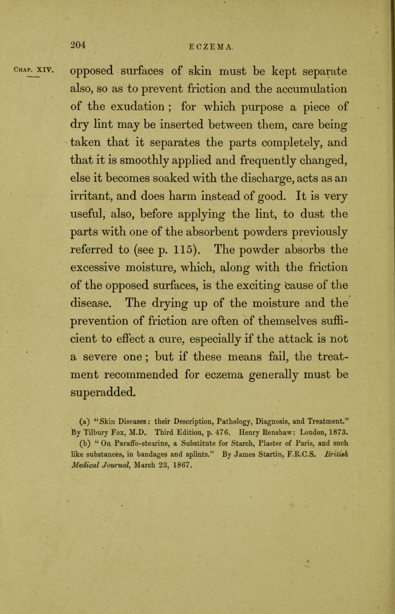 ^xiv. opposed surfaces of skin must be kept separate also, so as to prevent friction and the accumulation of the exudation ; for which purpose a piece of dry lint may be inserted between them, care being taken that it separates the parts completely, and that it is smoothly applied and frequently changed, else it becomes soaked with the discharge, acts as an irritant, and does harm instead of good. It is very useful, also, before applying the lint, to dust the parts with one of the absorbent powders previously referred to (see p. 115). The powder absorbs the excessive moisture, which, along with the friction of the opposed surfaces, is the exciting cause of the disease. The drying up of the moisture and the prevention of friction are often of themselves suffi- cient to effect a cure, especially if the attack is not a severe one; but if these means fail, the treat- ment recommended for eczema generally must be superadded. (a) Skin Diseases; their Description, Pathology, Diagnosis, and Treatment. By Tilbury Fox, M.D. Third Edition, p. 476. Henry Renshaw: London, 1873. (b)  On Paraffo-stearine, a Substitute for Starch, Plaster of Paris, and such like substances, in bandages and splints. By James Startin, F.R.C.S. British Medical Journal, March 23, 1867.