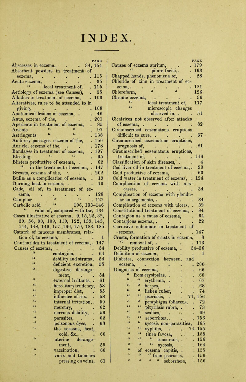 IND EX. PAGE Abscesses in eczema, . . 34, 154 Absorbent powders in treatment of eczema, ..... 115 Acute eczema, . . . .35  local treatment of, .115 Aetiology of eczema (see Causes), . 55 Alkalies in treatment of eczema, . 103 Alteratives, rules to be attended to in giving, ..... 108 Anatomical lesions of eczema, . .46 Anus, eczema of the, . . .201 Aperients in treatment of eczema, . 85 Arsenic   .97 Astringents   .138 Auditory passages, eczema of the, . 150 Auricle, eczema of the, . , . 178 Bandages in treatment of eczema, . 197 Bleeding   . 95 Blisters productive of eczema, . .62  in the treatment of eczema, . 147 Breasts, eczema of the, '. . .202 Bullae as a complication of eczema, . 19 Burning heat in eczema, . . .10 Cade, oil of, in treatment of ec- zema, ..... 128 Camphor   . 127 Carbolic acid  106, 133-146  value of, compared with tar, 134 Cases illustrative of eczema, 9,15, 25, 32, 39, 56, 90, 109, 110, 122, 139, 143, 144, 148, 149, 157,166, 170, 183, 185 Catarrh of mucous membranes, rela- tion of, to eczema, ... 1 Cantharides in treatment of eczema,. 147 Causes of eczema, . . . .54  contagion, . .64  debility and struma, 54  deficient excretion, 55  digestive derange- ment, . . 54  external irritants, . 61  hereditary tendency, 58  improper diet, . 55  influence of sex, . 58  internal irritation,. 59  mercury, . . 62  nervous debility, . 56  parasites, . . 62  poisonous dyes, . 63  the seasons, heat, cold, &c, . .60  uterine derange- ment, . . 59  vaccination, . 60  varix and tumours pressing on veins, 61 PAGE Causes of eczema aurium, . .179  pilare faciei,. . 163 Chapped hands, phenomena of, . 28 Chloride of zinc in treatment of ec- zema, . . . . . .121 Chloroform,  •« 126 Chronic eczema, . . . .36  local treatment of, .117  microscopic changes observed in, . . 51 Cicatrices not observed after attacks of eczema, . . . . .82 Circumscribed eczematous eruptions difficult to cure, . . . .37 Circumscribed eczematous eruptions, prognosis of, . . . .81 Circumscribed eczematous eruptions, treatment of, ... 146 Classification of skin diseases, . . 4 Cod liver oil in treatment of eczema,. 90 Cold productive of eczema, . .60 Cold water in treatment of eczema, . 124 Complication of eczema with abs- cesses, . . . . .34 Complication of eczema with glandu- lar enlargements, . . . .34 Complication of eczema with ulcers, . 32 Constitutional treatment of eczema, . 84 Contagion as a cause of eczema, . 64 Contagious eczema, . . . .22 Corrosive sublimate in treatment of • eczema, . . . . . 147 Crusts, formation of crusts in eczema, 8  removal of, . . . . 113 Debility productive of eczema, . 54-56 Definition of eczema, , . .1 Diabetes, connection between, and eczema, 200 agnosis of eczema, 66 it from erysipelas, . 68 u erythema, . 67 ti a herpes, 68 u lichen ruber, 74 it it psoriasis, . . 71, 156 tt pemphigus foliaceus, . 72 It tt pityriasis rubra, . 73 u scabies, . i. 69 (t seborrhoea,. 156 sycosis non-parasitica, 165 it it syphilis, . . 74 -155 ' tt tinea favosa, 158 a it  tonsurans, . 156 it a  sycosis, 164 it of eczema capitis, . 155  from psoriasis, 156 It   seborrhoea, 156