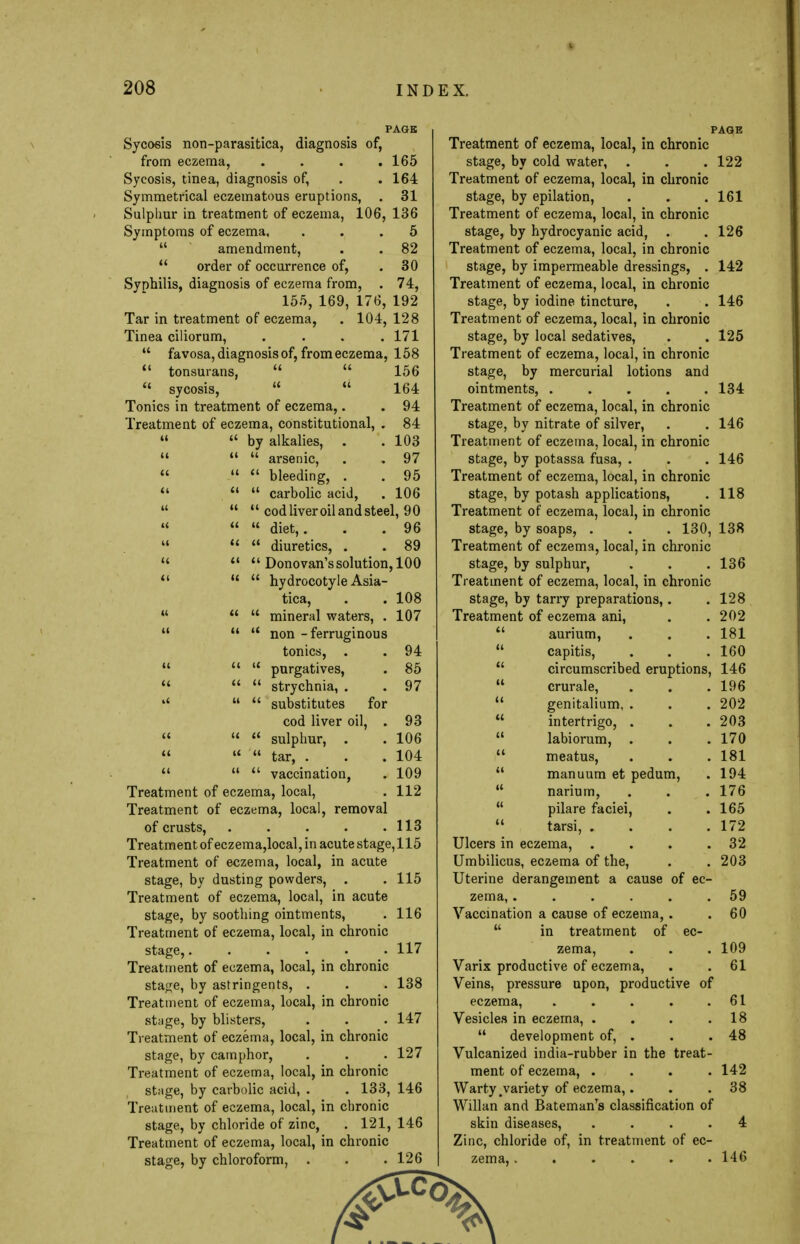 PAGE , Sycosis non-parasitica, diagnosis of, from eczema, .... 165 Sycosis, tinea, diagnosis of, . . 164 Symmetrical eczematous eruptions, . 31 Sulpliur in treatment of eczema, 106, 136 Symptoms of eczema, ... 5 amendment, . . 82 order of occurrence of, . 30 Syphilis, diagnosis of eczema from, . 74, 155, 169, 176, 192 Tar in treatment of eczema, . 104, 128 Tinea ciliorum, .... 171 favosa, diagnosis of, from eczema, 158 tonsurans, 156 sycosis, 164 Tonics in treatment of eczema,. . 94 Treatment of eczema, constitutional, . 84 by alkalies, . .103 arsenic, . . 97 bleeding, . . 95 carbolic acid, . 106 cod liver oil and steel, 90 diet,. . . 96 « diuretics, . . 89 Donovan's solution, 100 M hydrocotyle Asia- tica, . . 108 mineral waters, . 107 non - ferruginous tonics, . . 94 purgatives, . 85 strychnia, . . 97 l< substitutes for cod liver oil, . 93 sulphur, . . 106 tar, . . .104 vaccination, . 109 Treatment of eczema, local, . 112 Treatment of eczema, local, removal of crusts, 113 Treatment of eczema,local, in acute stage,115 Treatment of eczema, local, in acute stage, by dusting powders, . . 115 Treatment of eczema, local, in acute stage, by soothing ointments, . 116 Treatment of eczema, local, in chronic stage,...... 117 Treatment of eczema, local, in chronic stage, by astringents, . . . 138 Treatment of eczema, local, in chronic stage, by blisters, . . . 147 Treatment of eczema, local, in chronic stage, by camphor, . . . 127 Treatment of eczema, local, in chronic stage, by carbolic acid, . . 133, 146 Treatment of eczema, local, in chronic stage, by chloride of zinc, . 121, 146 Treatment of eczema, local, in chronic stage, by chloroform, . . . 126 PAGE Treatment of eczema, local, in chronic stage, by cold water, . . . 122 Treatment of eczema, local, in chronic stage, by epilation, . . .161 Treatment of eczema, local, in chronic stage, by hydrocyanic acid, . .126 Treatment of eczema, local, in chronic stage, by impermeable dressings, . 142 Treatment of eczema, local, in chronic stage, by iodine tincture, . . 146 Treatment of eczema, local, in chronic stage, by local sedatives, . . 125 Treatment of eczema, local, in chronic stage, by mercurial lotions and ointments, 134 Treatment of eczema, local, in chronic stage, by nitrate of silver, . . 146 Treatment of eczema, local, in chronic stage, by potassa fusa, . . . 146 Treatment of eczema, local, in chronic stage, by potash applications, . 118 Treatment of eczema, local, in chronic stage, by soaps, . . . 130, 138 Treatment of eczema, local, in chronic stage, by sulphur, . . .136 Treatment of eczema, local, in chronic stage, by tarry preparations,. .128 Treatment of eczema ani, . .202 aurium, . . . 181 capitis, . . .160 circumscribed eruptions, 146 crurale, . . .196 genitalium, . . . 202 intertrigo, . . .203 labiorum, . . .170 meatus, . . . 181 manuum et pedum, . 194 narium, . . . 176 pilare faciei, . . 165 tarsi, . . . .172 Ulcers in eczema, . . . .32 Umbilicus, eczema of the, . . 203 Uterine derangement a cause of ec- zema, ...... 59 Vaccination a cause of eczema, . . 60 in treatment of ec- zema, . . . 109 Varix productive of eczema, . . 61 Veins, pressure upon, productive of eczema, . . . . .61 Vesicles in eczema, . . . .18 development of, . . . 48 Vulcanized india-rubber in the treat- ment of eczema, .... 142 Warty .variety of eczema,. . . 38 Willan and BatemanTs classification of skin diseases, .... 4 Zinc, chloride of, in treatment of ec- zema, ...... 146
