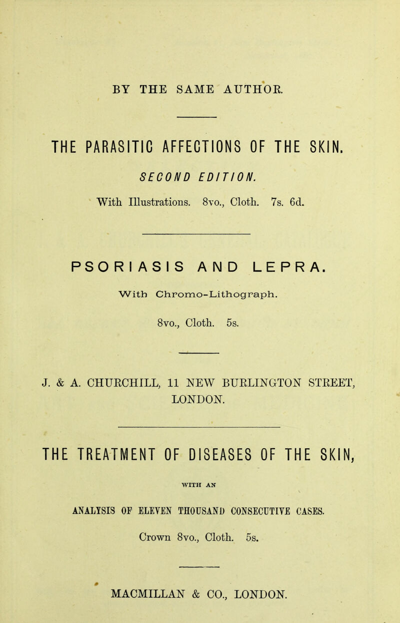 BY THE SAME AUTHOR THE PARASITIC AFFECTIONS OF THE SKIN. SECOND EDITION. With Illustrations. 8m, Cloth. 7s. 6cL PSORIASIS AND LEPRA. With Chromo-Lithograph. 8vo., Cloth. 5s. J. & A. CHUBCHILL, 11 NEW BUBLINGTON STREET, LONDON. THE TREATMENT OF DISEASES OF THE SKIN, WITH AN ANALYSIS OF ELEYEN THOUSAND CONSECUTIVE CASES. Crown 8vo., Cloth. 5s. MACMILLAN & CO., LONDON.