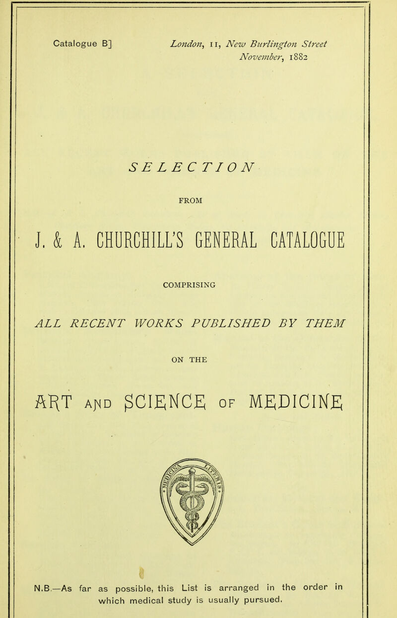 Catalogue B] London, u, New Burlington Street November, 1882 SBLEC TI 0 N FROM J. k A. CHURCHILL'S GENERAL CATALOGUE COMPRISING ALL RECENT WORKS PUBLISHED BY THEM ON THE AKT a^d SCIENCE of MEDICINE N.B.—As far as possible, this List is arranged in the order in which medical study is usually pursued.