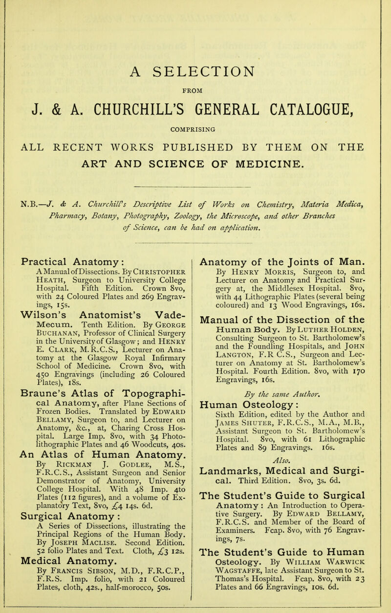 A SELECTION FROM J. & A. CHURCHILL'S GENERAL CATALOGUE, COMPRISING ALL RECENT WORKS PUBLISHED BY THEM ON THE ART AND SCIENCE OF MEDICINE. N.B.—J. & A. ChurchilPs Descriptive List of Works on Chemistry, Materia Medica, Pharjnacy, Botany, Photography, Zoology, the Microscope, and other Branches of Science, can be had on application. Practical Anatomy: A Manual of Dissections. By Christopher Heath, Surgeon to University College Hospital. Fifth Edition. Crown 8vo, with 24 Coloured Plates and 269 Engrav- ings, 15 s. Wilson's Anatomist's Vade- Mecum. Tenth Edition. By George Buchanan, Professor of Clinical Surgery in the University of Glasgow; and Henry E. Clark;, M.R.C.S., Lecturer on Ana- tomy at the Glasgow Royal Infirmary School of Medicine. Crown 8vo, with 450 Engravings (including 26 Coloured Plates), 18s. Braune's Atlas of Topographi- cal Anatomy, after Plane Sections of Frozen Bodies. Translated by Edward Bellamy, Surgeon to, and Lecturer on Anatomy, &c, at, Charing Cross Hos- pital. Large Imp. 8vo, with 34 Photo- lithographic Plates and 46 Woodcuts, 40s. An Atlas of Human Anatomy. By Rickman J. Godlee, M.S., F. R.C.S., Assistant Surgeon and Senior Demonstrator of Anatomy, University College Hospital. With 48 Imp. 4to Plates (112 figures), and a volume of Ex- planatory Text, 8vo, £4 14s. 6d. Surgical Anatomy : A Series of Dissections, illustrating the Principal Regions of the Human Body. By Joseph Maclise. Second Edition. 52 folio Plates and Text. Cloth, ^3 12s. Medical Anatomy. By Francis Sibson, M.D., F.R.C.P., F.R.S. Imp. folio, with 21 Coloured Plates, cloth, 42s., half-morocco, 50s. Anatomy of the Joints of Man. By Henry Morris, Surgeon to, and Lecturer on Anatomy and Practical Sur- gery at, the Middlesex Hospital. 8vo, with 44 Lithographic Plates (several being coloured) and 13 Wood Engravings, 16s. Manual of the Dissection of the Human Body. By Luther Holden, Consulting Surgeon to St. Bartholomew's and the Foundling Hospitals, and John Langton, F.R C.S., Surgeon and Lec- turer on Anatomy at St. Bartholomew's Hospital. Fourth Edition. 8vo, with 170 Engravings, 16s. By the same Author. Human Osteology: Sixth Edition, edited by the Author and James Shuter, F.R.C.S., M.A., M.B., Assistant Surgeon to St. Bartholomew's Hospital. 8vo, with 61 Lithographic Plates and 89 Engravings. 16s. Also. Landmarks, Medical and Surgi- cal. Third Edition. 8vo, 3s. 6d. The Student's Guide to Surgical Anatomy : An Introduction to Opera- tive Surgery. By Edward Bellamy, F.R.C.S. and Member of the Board of Examiners. Fcap. 8vo, with 76 Engrav- ings, 7s. The Student's Guide to Human Osteology. By William Warwick Wagstaffe, late Assistant Surgeon to St. Thomas's Hospital. Fcap. 8vo, with 23 Plates and 66 Engravings, 10s. 6d.