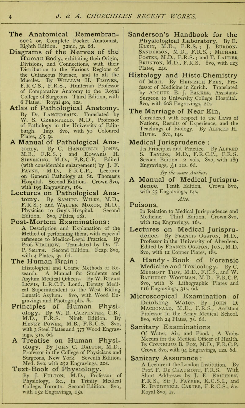 The Anatomical Remembran- cer ; or, Complete Pocket Anatomist. Eighth Edition. 32mo, 3s. 6d. Diagrams of the Nerves of the Human Body, exhibiting their Origin, Divisions, and Connections, with their Distribution to the Various Regions of the Cutaneous Surface, and to all the Muscles. By William H. Flower, F.R.C.S., F.R.S., Hunterian Professor of Comparative Anatomy to the Royal College of Surgeons. Third Edition, with 6 Plates. Royal 4to, 12s. Atlas of Pathological Anatomy. By Dr. Lancereaux. Translated by W. S. Greenfield, M.D., Professor of Pathology in the University of Edin- burgh. Imp. 8vo, with 70 Coloured Plates, £5 5s. A Manual of Pathological Ana- tomy. By C. Handfield Jones, M.B., F.R.S. ; and Edward H. Sieveking, M.D., F.R.C.P. Edited (with considerable enlargement) by J. F. Payne, M.D., F.R.C.P., Lecturer on General Pathology at St. Thomas's Hospital. Second Edition. Crown 8vo, with 195 Engravings, 16s. Lectures on Pathological Ana- tomy. By Samuel Wilks, M.D., F.R.S. ; and Walter Moxon, M.D., Physician to Guy's Hospital. Second Edition. 8vo, Plates, 18s. Post-Mortem Examinations: A Description and Explanation of the Method of performing them, with especial reference to Medico-Legal Practice. By Prof. Virchow. Translated by Dr. T. P. Smith. Second Edition. Fcap. 8vo, with 4 Plates, 3s. 6d. The Human Brain : Histological and Coarse Methods of Re- search. A Manual for Students and Asylum Medical Officers. By W. Bevan Lewis, L.R.C.P. Lond., Deputy Medi- cal Superintendent to the West Riding Lunatic Asylum. 8vo, with Wood En- gravings and Photographs, 8s. Principles of Human Physi- ology. By W. B. Carpenter, C.B., M.D., F.R.S. Ninth Edition. By Henry Power, M.B., F.R.C.S. 8vo, with 3 Steel Plates and 377 Wood Engrav- ings, 3is. 6d. A Treatise on Human Physi- ology. By John C. Dalton, M.D., Professor in the College of Physicians and Surgeons, New York. Seventh Edition. Med. 8vo, with 252 Engravings, 20s. Text-Book of Physiology. By J. Fulton, M.D., Professor of Physiology, &c, in Trinity Medical College, Toronto. Second Edition. 8vo, with 152 Engravings, 15s. Sanderson's Handbook for the Physiological Laboratory. By E. Klein, M.D., F.R.S. ; J. Burdon- Sanderson, M.D., F.R.S. ; Michael Foster, M.D., F.R.S.; and T. Lauder Brunton, M.D., F.R.S. 8vo, with 123 Plates, 24s. Histology and Histo-Chemistry of Man. By Heinrich Frey, Pro- fessor of Medicine in Zurich. Translated by Arthur E. J. Barker, Assistant- Surgeon to University College Hospital. 8vo, with 608 Engravings, 21s. The Marriage of Near Kin, Considered with respect to the Laws of Nations, Results of Experience, and the Teachings of Biology. By Alfred H. Huth. 8vo, 14s. Medical Jurisprudence : Its Principles and Practice. By Alfred S. Taylor, M.D., F.R.C.P., F.R.S. Second Edition. 2 vols. 8vo, with 189 Engravings, £1 lis. 6d. By the same Author. A Manual of Medical Jurispru- dence. Tenth Edition. Crown 8vo, with 55 Engravings, 14s. Also. Poisons, In Relation to Medical Jurisprudence and Medicine. Third Edition. Crown 8vo, with 104 Engravings, 16s. Lectures on Medical Jurispru- dence. By Francis Ogston, M.D., Professor in the University of Aberdeen. Edited by Francis Ogston, Jun., M.D. 8vo, with 12 Copper Plates, 18s. A Handy - Book of Forensic Medicine and Toxicology. By C. Meymott Tidy, M.D., F.C.S., and W. Bathurst Woodman, M.D., F.R.C.P. 8vo, with 8 Lithographic Plates and 116 Engravings, 31s. 6d. Microscopical Examination of Drinking Water. By John D. Macdonald, M.D., F.R.S., Assistant Professor in the Army Medical School. 8vo, with 24 Plates, 7s. 6d. Sanitary Examinations Of Water, Air, and Food. , A Vade- Mecum for the Medical Officer of Health. By Cornelius B. Fox, M.D., F.R.C.P. Crown 8vo, with 94 Engravings, 12s. 6d. Sanitary Assurance : A Lecture at the London Institution. By Prof. F. De Chaumont, F.R.S. With Short Addresses by J. E. Erichsen, F.R.S., Sir J. Fayrer, K.C.S.I., and R. Brudenell Carter, F.R.C.S., &c. Royal 8vo, is.