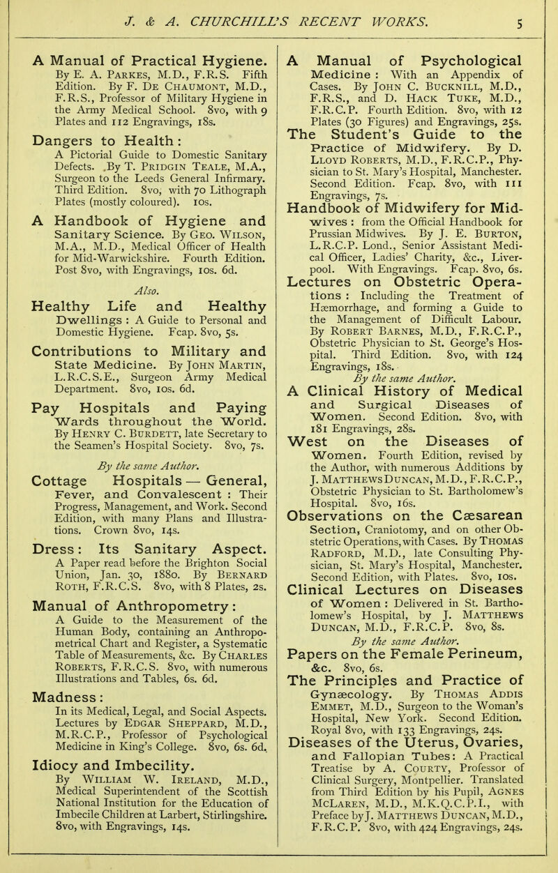 A Manual of Practical Hygiene. By E. A. Parkes, M.D., F.R.S. Fifth Edition. By F. De Chaumont, M.D., F.R.S., Professor of Military Hygiene in the Army Medical School. 8vo, with 9 Plates and 112 Engravings, 18s. Dangers to Health: A Pictorial Guide to Domestic Sanitary Defects. ,By T. Pridgin Teale, M.A., Surgeon to the Leeds General Infirmary. Third Edition. 8vo, with 70 Lithograph Plates (mostly coloured). 10s. A Handbook of Hygiene and Sanitary Science. By Geo. Wilson, M.A., M.D., Medical Officer of Health for Mid-Warwickshire. Fourth Edition. Post 8vo, with Engravings, 10s. 6d. Also. Healthy Life and Healthy Dwellings : A Guide to Personal and Domestic Hygiene. Fcap. 8vo, 5s. Contributions to Military and State Medicine. By John Martin, L.R.C.S.E., Surgeon Army Medical Department. 8vo, 10s. 6d. Pay Hospitals and Paying Wards throughout the World. By Henry C. Burdett, late Secretary to the Seamen's Hospital Society. 8vo, 7s. By the same Author. Cottage Hospitals — General, Fever, and Convalescent : Their Progress, Management, and Work. Second Edition, with many Plans and Illustra- tions. Crown 8vo, 14s. Dress: Its Sanitary Aspect. A Paper read before the Brighton Social Union, Jan. 30, 1880. By Bernard Roth, F.R.C.S. 8vo, with 8 Plates, 2s. Manual of Anthropometry: A Guide to the Measurement of the Human Body, containing an Anthropo- metrical Chart and Register, a Systematic Table of Measurements, &c. By Charles Roberts, F.R.C.S. 8vo, with numerous Illustrations and Tables, 6s. 6d. Madness: In its Medical, Legal, and Social Aspects. Lectures by Edgar Sheppard, M.D., M.R.C.P., Professor of Psychological Medicine in King's College. 8vo, 6s. 6d. Idiocy and Imbecility. By William W. Ireland, M.D., Medical Superintendent of the Scottish National Institution for the Education of Imbecile Children at Larbert, Stirlingshire. 8vo, with Engravings, 14s. A Manual of Psychological Medicine : With an Appendix of Cases. By John C. Bucknill, M.D., F.R.S., and D. Hack Tuke, M.D., F.R.C.P. Fourth Edition. 8vo, with 12 Plates (30 Figures) and Engravings, 25s. The Student's Guide to the Practice of Midwifery. By D. Lloyd Roberts, M.D., F.R.C.P., Phy- sician to St. Mary's Hospital, Manchester. Second Edition. Fcap. 8vo, with III Engravings, 7s. Handbook of Midwifery for Mid- wives : from the Official Handbook for Prussian Midwives. By J. E. Burton, L.R.C.P. Lond., Senior Assistant Medi- cal Officer, Ladies' Charity, &c, Liver- pool. With Engravings. Fcap. 8vo, 6s. Lectures on Obstetric Opera- tions : Including the Treatment of Haemorrhage, and forming a Guide to the Management of Difficult Labour. By Robert Barnes, M.D., F.R.C.P., Obstetric Physician to St. George's Hos- pital. Third Edition. 8vo, with 124 Engravings, 18s. By the same Author. A Clinical History of Medical and Surgical Diseases of Women. Second Edition. 8vo, with 181 Engravings, 28s. West on the Diseases of Women. Fourth Edition, revised by the Author, with numerous Additions by J. Matthews Duncan, M.D., F.R.C.P., Obstetric Physician to St. Bartholomew's Hospital. 8vo, 16s. Observations on the Caesarean Section, Craniotomy, and on other Ob- stetric Operations, with Cases. By Thomas Radford, M.D., late Consulting Phy- sician, St. Mary's Hospital, Manchester. Second Edition, with Plates. 8vo, 10s. Clinical Lectures on Diseases of Women : Delivered in St. Bartho- lomew's Hospital, by J. Matthews Duncan, M.D., F.R.C.P. 8vo, 8s. By the same Author. Papers on the Female Perineum, &c. 8vo, 6s. The Principles and Practice of Gynaecology. By Thomas Addis Emmet, M.D., Surgeon to the Woman's Hospital, New York. Second Edition. Royal 8vo, with 133 Engravings, 24s. Diseases of the Uterus, Ovaries, and Fallopian Tubes: A Practical Treatise by A. Courty, Professor of Clinical Surgery, Montpellier. Translated from Third Edition by his Pupil, Agnes McLaren, M.D., M.K.Q.C.P.I., with Preface by J. Matthews Duncan, M.D., F. R. C. P. 8vo, with 424 Engravings, 24s.