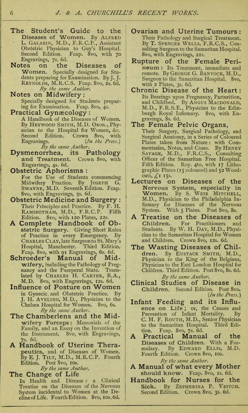 The Student's Guide to the Diseases of Women. By Alfred ! L. Galabin, M.D., F.R.C.P., Assistant Obstetric Physician to Guy's Hospital. Second Edition. Fcap. 8vo, with 70 | Engravings, 7s. 6d. Notes on the Diseases of Women. Specially designed for Stu- dents preparing for Examination. By J. J. I Reynolds, M.R.C.S. Fcap. 8vo, 2s. 6d. | By the same Author. Notes on Midwifery : Specially designed for Students prepar- ing for Examination. Fcap. 8vo, 4s. Practical Gynaecology : A Handbook of the Diseases of Women. By Heywood Smith, M.D. Oxon., Phy- sician to the Hospital for Women, &c. Second Edition. Crown 8vo, with Engravings. {In the Pi-ess.) By the same Author. Dysmenorrhea, its Pathology and Treatment. Crown 8vo, with Engravings, 4s. 6d. Obstetric Aphorisms : For the Use of Students commencing Midwifery Practice. By Joseph G. Swayne, M.D. Seventh Edition. Fcap. 8vo, with Engravings, 3s. 6d. Obstetric Medicine and Surgery : Their Principles and Practice. By F. H. Ramsbotham, M.D., F.R.C.P. Fifth Edition. 8vo, with 120 Plates, 22s. A Complete Handbook of Ob- stetric Surgery. Giving Short Rules of Practice in every Emergency. By Charles Clay, late Surgeon to St. Maiy's Hospital, Manchester. Third Edition. Fcap. 8vo, with 91 Engravings, 6s. 6d. Schroeder's Manual of Mid- wifery, including the Pathology of Preg- nancy and the Puerperal State. Trans- lated by Charles H. Carter, B.A., M.D. 8vo, with Engravings, 12s. 6d. Influence of Posture on Women in Gynecic. and Obstetric Practice. By J. H. Aveling, M.D., Physician to the Chelsea Hospital for Women. 8vo, 6s. By the same Author. The Chamberlens and the Mid- wifery Forceps : Memorials of the Family, and an Essay on the Invention of the Instrument. 8vo, with Engravings, 7s. 6d. A Handbook of Uterine Thera- peutics, and of Diseases of Women. By E. J. Tilt, M.D., M.R.C.P. Fourth Edition. Post 8vo, 10s. By the same Author. The Change of Life In Health and Disease : a Clinical Treatise on the Diseases of the Nervous System incidental to Women at the De- cline of Life. Fourth Edition. 8vo, ios.6d. Ovarian and Uterine Tumours : Their Pathology and Surgical Treatment. By T. Spencer Wells, F.R.C.S., Con- sulting Surgeon to the Samaritan Hospital. 8vo, with Engravings, 2is. Rupture of the Female Peri- neum : Its Treatment, immediate and remote. By George G. Bantock, M.D., Surgeon to the Samaritan Hospital. 8vo, with 2 Plates, 3s. 6d. Chronic Disease of the Heart: Its Bearings upon Pregnancy, Parturition, and Childbed. By Angus Macdonald, M.D., F.R.S.E., Physician to the Edin- burgh Royal Infirmary. 8vo, with En- gravings, 8s. 6d. The Female Pelvic Organs, Their Surgery, Surgical Pathology, and Surgical Anatomy, in a Series of Coloured Plates taken from Nature: with Com- mentaries, Notes, and Cases. By Henry Savage, M.D., F.R.C.S., Consulting Officer of the Samaritan Free Hospital. Fifth Edition. Roy. 4to, with 17 Litho- graphic Plates (15 coloured) and 52 Wood- cuts, £1 15s. Lectures on Diseases of the Nervous System, especially in Women. By S. Weir Mitchell, M.D., Physician to the Philadelphia In- firmary for Diseases of the Nervous System. With 5 Plates. Post 8vo, 8s. A Treatise on the Diseases of Children. For Practitioners and Students. By W. H. Day, M.D., Physi- cian to the Samaritan Hospital for Women and Children. Crown 8vo, 12s. 6d. The Wasting Diseases of Chil- dren. By Eustace Smith, M.D., Physician to the King of the Belgians, Physician to the East London Hospital for Children. Third Edition. Post 8vo, 8s. 6d. By the same Author. Clinical Studies of Disease in Children. Second Edition. Post 8vo. {In the Press.) Infant Feeding and its Influ- ence on Life or, the Causes and Prevention of Infant Mortality. By C. H. F. Routh, M.D., Senior Physician to the Samaritan Hospital. Third Edi- tion. Fcap. 8vo, 7s. 6d. A Practical Manual of the Diseases of Children. With a For- mulary. By Edward Ellis, M.D. Fourth Edition. Crown 8vo, 10s. By the same Author. A Manual of what every Mother should know. Fcap. 8vo, is. 6d. Handbook for Nurses for the Sick. By Zepherina P. Veitch. Second Edition. Crown 8vo, 3s. 6d.