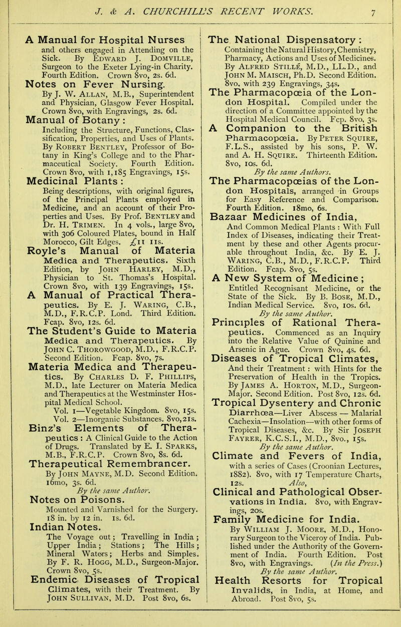 A Manual for Hospital Nurses and others engaged in Attending on the Sick. By Edward J. Domville, Surgeon to the Exeter Lying-in Charity. Fourth Edition. Crown 8vo, 2s. 6d. Notes on Fever Nursing. By J. W. Allan, M.B., Superintendent and Physician, Glasgow Fever Hospital. Crown 8vo, with Engravings, 2s. 6d. Manual of Botany: Including the Structure, Functions, Clas- sification, Properties, and Uses of Plants. By Robert Bentley, Professor of Bo- tany in King's College and to the Phar- maceutical Society. Fourth Edition. Crown 8vo, with 1,185 Engravings, 15s, Medicinal Plants : Being descriptions, with original figures, of the Principal Plants employed in Medicine, and an account of their Pro- perties and Uses. By Prof. Bentley and Dr. H. Trimen. In 4 vols., large 8vo, with 306 Coloured Plates, bound in Half Morocco, Gilt Edges, £11 us. Royle's Manual of Materia Medica and Therapeutics. Sixth Edition, by John Harley, M.D., Physician to St. Thomas's Hospital. Crown 8vo, with 139 Engravings, 15s. A Manual of Practical Thera- peutics. By E. J. Waring, C.B., M.D., F.R.C.P. Lond. Third Edition. Fcap. 8vo, 12s. 6d. The Student's Guide to Materia Medica and Therapeutics. By John C. Thorowgood, M.D., F.R.C.P. Second Edition. Fcap. 8vo, 7s. Materia Medica and Therapeu- tics. By Charles D. F. Phillips, M.D., late Lecturer on Materia Medica and Therapeutics at the Westminster Hos- pital Medical School. Vol. 1—Vegetable Kingdom. 8vo, 15s. Vol. 2—Inorganic Substances. 8vo,2ls. Binz's Elements of Thera- peutics : A Clinical Guide to the Action of Drugs. Translated by E. I. Sparks, M.B., F.R.C.P. Crown 8vo, 8s. 6d. Therapeutical Remembrancer. By John Mayne, M.D. Second Edition, iomo, 3s. 6d. By the same Attthor. Notes on Poisons. Mounted and Varnished for the Surgery. 18 in. by 12 in. is. 6d. Indian Notes. The Voyage out; Travelling in India ; Upper India ; Stations ; The Hills ; Mineral Waters; Herbs and Simples. By F. R. Hogg, M.D., Surgeon-Major. Crown 8vo, jjs. Endemic Diseases of Tropical Climates, with their Treatment. By John Sullivan, M.D. Post 8vo, 6s. The National Dispensatory : Containing the Natural History, Chemistry, Pharmacy, Actions and Uses of Medicines. By Alfred Stille, M.D., LL.D., and John M. Maisch, Ph.D. Second Edition. 8vo, with 239 Engravings, 34s. The Pharmacopoeia of the Lon- don Hospital. Compiled under the direction of a Committee appointed by the Hospital Medical Council. Fcp. 8vo, 3s. A Companion to the British Pharmacopoeia. By Peter Squire, F.L.S., assisted by his sons, P. W. and A. H. Squire. Thirteenth Edition. 8vo, 10s. 6d. By the same Authors. The Pharmacopoeias of the Lon- don Hospitals, arranged in Groups for Easy Reference and Comparison. Fourth Edition. i8mo, 6s. Bazaar Medicines of India, And Common Medical Plants : With Full Index of Diseases, indicating their Treat- ment by these and other Agents procur- able throughout India, &c. By E. J. Waring, C.B., M.D., F.R.C.P. Third Edition. Fcap. 8vo, 5s. A New System of Medicine; Entitled Recognisant Medicine, or the State of the Sick. By B. Bose, M.D., Indian Medical Service. 8vo, 10s. 6d. By the same Author. Principles of Rational Thera- peutics. Commenced as an Inquiry into the Relative Value of Quinine and Arsenic in Ague. Crown 8vo, 4s. 6d. Diseases of Tropical Climates, And their Treatment : with Hints for the Preservation of Health in the Tropics. By James A. Horton, M.D., Surgeon- Major. Second Edition. Post 8vo, 12s. 6d. Tropical Dysentery and Chronic Diarrhoea—Liver Abscess — Malarial Cachexia—Insolation—with other forms of Tropical Diseases, &c. By Sir Joseph Fayrer, K.C.S.I., M.D., 8vo., 15s. By the same Author. Climate and Fevers of India, with a series of Cases (Croonian Lectures, 1882). 8vo, with 17 Temperature Charts, 12s. Also, Clinical and Pathological Obser- vations in India. 8vo, with Engrav- ings, 20s. Family Medicine for India. By William J. Moore, M.D., Hono- rary Surgeon to the Viceroy of India. Pub- lished under the Authority of the Govern- ment of India. Fourth Edition. Post 8vo, with Engravings. {In the Press.) By the same Author. Health Resorts for Tropical Invalids, in India, at Home, and Abroad. Post 8vo, 5s.