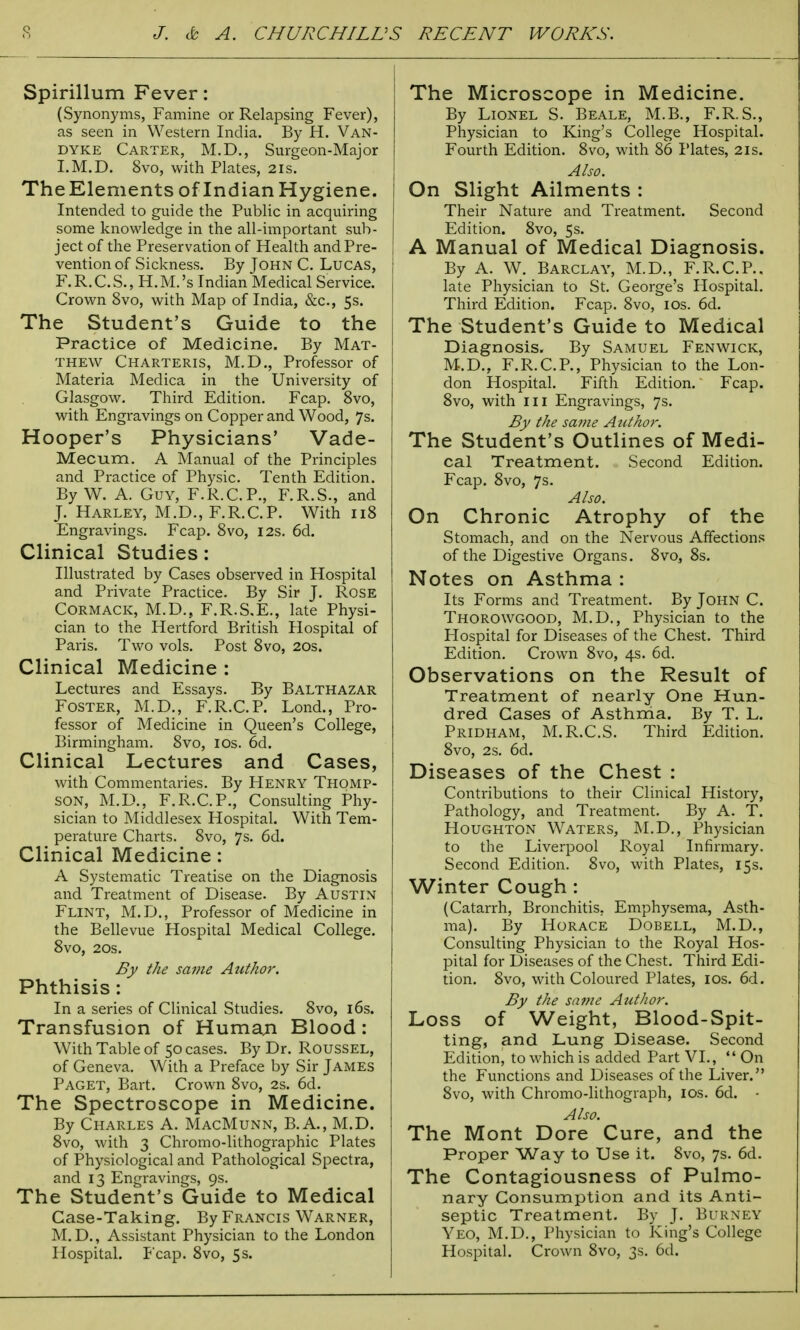 Spirillum Fever: (Synonyms, Famine or Relapsing Fever), as seen in Western India. By H. Van- dyke Carter, M.D., Surgeon-Major I.M.D. 8vo, with Plates, 21s. TheElements of IndianHygiene. Intended to guide the Public in acquiring some knowledge in the all-important sub- ject of the Preservation of Health and Pre- vention of Sickness. By John C. Lucas, F.R.C.S., H.M.'s Indian Medical Service. Crown 8vo, with Map of India, &c, 5s. The Student's Guide to the Practice of Medicine. By Mat- thew Charteris, M.D., Professor of Materia Medica in the University of Glasgow. Third Edition. Fcap. 8vo, with Engravings on Copper and Wood, 7s. Hooper's Physicians' Vade- Mecum. A Manual of the Principles and Practice of Physic. Tenth Edition. By W. A. Guy, F.R.C.P., F.R.S., and J. Harley, M.D., F.R.C.P. With 118 Engravings. Fcap. 8vo, 12s. 6d. Clinical Studies: Illustrated by Cases observed in Hospital and Private Practice. By Sir J. Rose Cormack, M.D., F.R.S.E., late Physi- cian to the Hertford British Hospital of Paris. Two vols. Post 8vo, 20s. Clinical Medicine : Lectures and Essays. By Balthazar Foster, M.D., F.R.C.P. Lond., Pro- fessor of Medicine in Queen's College, Birmingham. 8vo, 10s. 6d. Clinical Lectures and Cases, with Commentaries. By Henry Thomp- son, M.D., F.R.C.P., Consulting Phy- sician to Middlesex Hospital. With Tem- perature Charts. 8vo, 7s. 6d. Clinical Medicine: A Systematic Treatise on the Diagnosis and Treatment of Disease. By Austin Flint, M.D., Professor of Medicine in the Bellevue Hospital Medical College. 8vo, 20s. By the same Author. Phthisis : In a series of Clinical Studies. 8vo, 16s. Transfusion of Human Blood: With Table of 50 cases. By Dr. Roussel, of Geneva. With a Preface by Sir James Paget, Bart. Crown 8vo, 2s. 6d. The Spectroscope in Medicine. By Charles A. MacMunn, B.A., M.D. 8vo, with 3 Chromo-lithographic Plates of Physiological and Pathological Spectra, and 13 Engravings, 9s. The Student's Guide to Medical Case-Taking. By Francis Warner, M.D., Assistant Physician to the London Hospital. Fcap. 8vo, 5s. The Microscope in Medicine. By Lionel S. Beale, M.B., F.R.S., Physician to King's College Hospital. Fourth Edition. 8vo, with 86 Plates, 21s. Also. On Slight Ailments : Their Nature and Treatment. Second Edition. 8vo, 5s. A Manual of Medical Diagnosis. By A. W. Barclay, M.D., F.R.C.P., late Physician to St. George's Hospital. Third Edition. Fcap. 8vo, 10s. 6d. The Student's Guide to Medical Diagnosis. By Samuel Fenwick, M.D., F.R.C.P., Physician to the Lon- don Hospital. Fifth Edition. Fcap. 8vo, with in Engravings, 7s. By the same Author. The Student's Outlines of Medi- cal Treatment. Second Edition. Fcap. 8vo, 7s. Also. On Chronic Atrophy of the Stomach, and on the Nervous Affections of the Digestive Organs. 8vo, 8s. Notes on Asthma : Its Forms and Treatment. By John C. Thorowgood, M.D., Physician to the Hospital for Diseases of the Chest. Third Edition. Crown 8vo, 4s. 6d. Observations on the Result of Treatment of nearly One Hun- dred Cases of Asthma. By T. L. Pridham, M.R.C.S. Third Edition. 8vo, 2s. 6d. Diseases of the Chest : Contributions to their Clinical History, Pathology, and Treatment. By A. T. Houghton Waters, M.D., Physician to the Liverpool Royal Infirmary. Second Edition. 8vo, with Plates, 15s. Winter Cough : (Catarrh, Bronchitis. Emphysema, Asth- ma). By Horace Dobell, M.D., Consulting Physician to the Royal Hos- pital for Diseases of the Chest. Third Edi- tion. 8vo, with Coloured Plates, 10s. 6d. By the same Author. Loss of Weight, Blood-Spit- ting, and Lung Disease. Second Edition, to which is added Part VI.,  On the Functions and Diseases of the Liver. 8vo, with Chromo-lithograph, 10s. 6d. - Also. The Mont Dore Cure, and the Proper Way to Use it. 8vo, 7s. 6d. The Contagiousness of Pulmo- nary Consumption and its Anti- septic Treatment. By J. Burney Yeo, M.D., Physician to King's College Hospital. Crown 8vo, 3s. 6d.