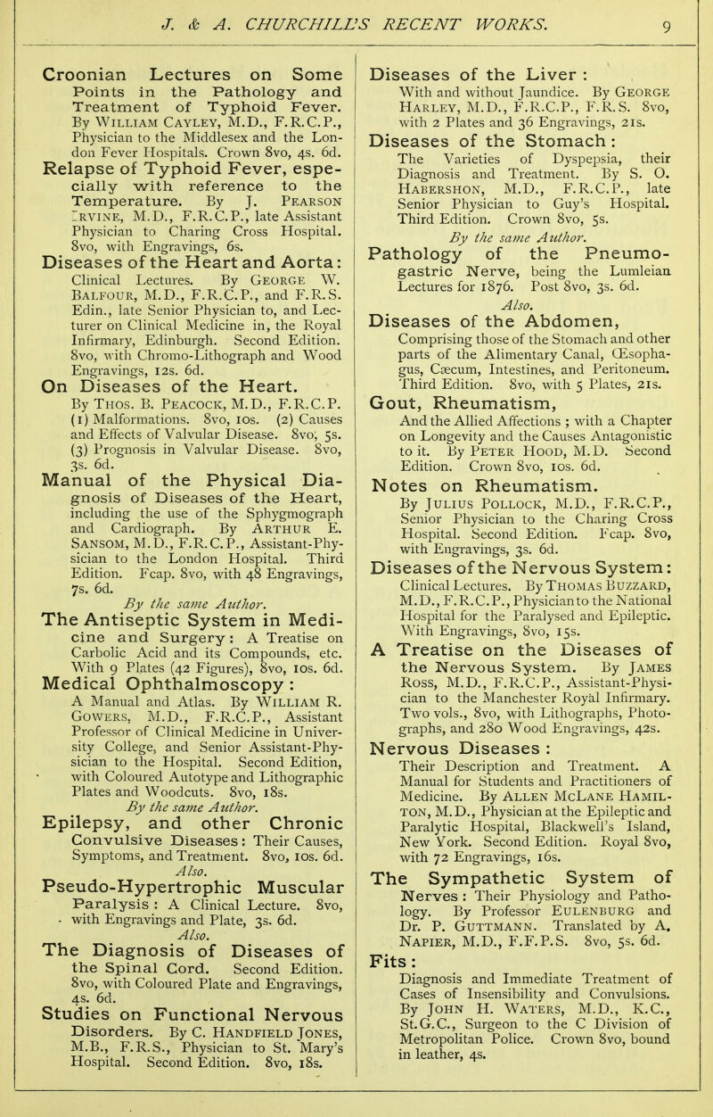 Croonian Lectures on Some Points in the Pathology and Treatment of Typhoid Fever. By William Cayley, M.D., F.R.C.P., Physician to the Middlesex and the Lon- don Fever Hospitals. Crown 8vo, 4s. 6d. Relapse of Typhoid Fever, espe- cially with reference to the Temperature. By J. Pearson Irvine, M.D., F.R.CP., late Assistant Physician to Charing Cross Hospital. 8vo, with Engravings, 6s. Diseases of the Heart and Aorta: Clinical Lectures. By George W. Balfour, M.D., F.R.C.P., and F.R.S. Edin., late Senior Physician to, and Lec- turer on Clinical Medicine in, the Royal Infirmary, Edinburgh. Second Edition. 8vo, with Chromo-Lithograph and Wood Engravings, 12s. 6d. On Diseases of the Heart. ByTHOs. B. Peacock, M.D., F.R.C.P. (1) Malformations. 8vo, 10s. (2) Causes and Effects of Valvular Disease. 8vo; 5s. (3) Prognosis in Valvular Disease. 8vo, 3s. 6d. Manual of the Physical Dia- gnosis of Diseases of the Heart, including the use of the Sphygmograph and Cardiograph. By Arthur E. Sansom, M.D., F.R.C.P., Assistant-Phy- sician to the London Hospital. Third Edition. Fcap. 8vo, with 48 Engravings, 7s. 6d. By the same Author. The Antiseptic System in Medi- cine and Surgery : A Treatise on Carbolic Acid and its Compounds, etc. With 9 Plates (42 Figures), 8vo, 10s. 6d. Medical Ophthalmoscopy : A Manual and Atlas. By William R. Gowers. M.D., F.R.C.P., Assistant Professor of Clinical Medicine in Univer- sity College, and Senior Assistant-Phy- sician to the Hospital. Second Edition, with Coloured Autotype and Lithographic Plates and Woodcuts. 8vo, 18s. By the same Author. Epilepsy, and other Chronic Convulsive Diseases : Their Causes, Symptoms, and Treatment. 8vo, 10s. 6d. Also. Pseudo-Hypertrophic Muscular Paralysis : A Clinical Lecture. 8vo, - with Engravings and Plate, 3s. 6d. Also. The Diagnosis of Diseases of the Spinal Cord. Second Edition. 8vo, with Coloured Plate and Engravings, 4 s. 6d. Studies on Functional Nervous Disorders. By C. Handfield Tones, M.B., F.R.S., Physician to St. Mary's Hospital. Second Edition. 8vo, 18s. Diseases of the Liver : With and without Jaundice. By George Harley, M.D., F.R.C.P., F.R.S. 8vo, with 2 Plates and 36 Engravings, 2is. Diseases of the Stomach : The Varieties of Dyspepsia, their Diagnosis and Treatment. By S. O. Habershon, M.D., F.R.C.P., late Senior Physician to Guy's Hospital. Third Edition. Crown 8vo, 5s. By the same Author. Pathology of the Pneumo- gastric Nerve, being the Lumleian Lectures for 1876. Post 8vo, 3s. 6d. Also. Diseases of the Abdomen, Comprising those of the Stomach and other parts of the Alimentary Canal, (Esopha- gus, Caecum, Intestines, and Peritoneum. Third Edition. 8vo, with 5 Plates, 21s. Gout, Rheumatism, And the Allied Affections ; with a Chapter on Longevity and the Causes Antagonistic to it. By Peter Hood, M.D. Second Edition. Crown 8vo, 10s. 6d. Notes on Rheumatism. By Julius Pollock, M.D., F.R.C.P., Senior Physician to the Charing Cross Hospital. Second Edition. Fcap. 8vo, with Engravings, 3s. 6d. Diseases of the Nervous System: Clinical Lectures. By Thomas Buzzard, M.D., F.R.C.P., Physician to the National Hospital for the Paralysed and Epileptic. With Engravings, 8vo, 15s. A Treatise on the Diseases of the Nervous System. By James Ross, M.D., F.R.C.P., Assistant-Physi- cian to the Manchester Royal Infirmary. Two vols., 8vo, with Lithographs, Photo- graphs, and 280 Wood Engravings, 42s. Nervous Diseases : Their Description and Treatment. A Manual for Students and Practitioners of Medicine. By Allen McLane Hamil- ton, M.D., Physician at the Epileptic and Paralytic Hospital, Blackwell's Island, New York. Second Edition. Royal 8vo, with 72 Engravings, 16s. The Sympathetic System of Nerves : Their Physiology and Patho- logy. By Professor Eulenburg and Dr. P. Guttmann. Translated by A. Napier, M.D., F.F.P.S. 8vo, 5s. 6d. Fits : Diagnosis and Immediate Treatment of Cases of Insensibility and Convulsions. By John H. Waters, M.D., K.C., St.G.C, Surgeon to the C Division of Metropolitan Police. Crown 8vo, bound in leather, 4s.