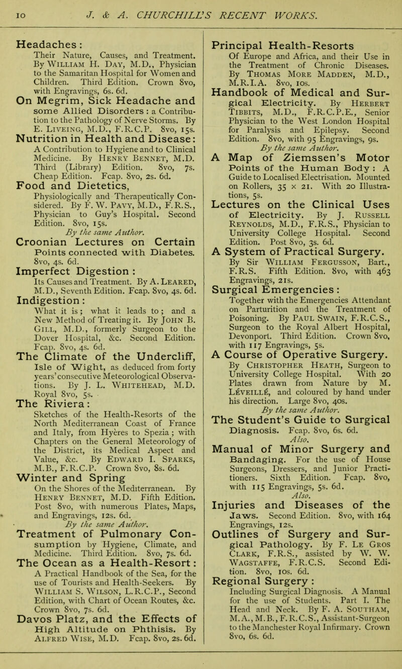 Headaches: Their Nature, Causes, and Treatment. By William H. Day, M.D., Physician to the Samaritan Hospital for Women and Children. Third Edition. Crown 8vo, with Engravings, 6s. 6d. On Megrim, Sick Headache and some Allied Disorders : a Contribu- tion to the Pathology of Nerve Storms. By E. Liveing, M.D., F.R.C.P. 8vo, 15s. Nutrition in Health and Disease: A Contribution to Hygiene and to Clinical Medicine. By Henry Bennet, M.D. Third (Library) Edition. 8vo, 7s. Cheap Edition. Fcap. 8vo, 2s. 6d. Food and Dietetics, Physiologically and Therapeutically Con- sidered. By F. W. Pavy, M.D., F.R.S., Physician to Guy's Hospital. Second Edition. 8vo, 15s. By the same Author. Croonian Lectures on Certain Points connected with Diabetes. 8vo, 4s. 6d. Imperfect Digestion : Its Causes and Treatment. By A. Leared, M.D., Seventh Edition. Fcap. 8vo, 4s. 6d. Indigestion: What it is; what it leads to; and a New Method of Treating it. By John B. Gill, M.D,, formerly Surgeon to the Dover Hospital, &c. Second Edition. Fcap. 8vo, 4s. 6d. The Climate of the Undercliff, Isle of Wight, as deduced from forty years'consecutive Meteorological Observa- tions. By J. L. Whitehead, M.D. Royal 8vo, 5s. The Riviera: Sketches of the Health-Resorts of the North Mediterranean Coast of France and Italy, from Hyeres to Spezia ; with Chapters on the General Meteorology of the District, its Medical Aspect and Value, &c. By Edward I. Sparks, M.B., F.R.C.P. Crown 8vo, 8s. 6d. Winter and Spring On the Shores of the Mediterranean. By Henry Bennet, M.D. Fifth Edition. Post 8vo, with numerous Plates, Maps, and Engravings, 12s. 6d. By the same Atithor. Treatment of Pulmonary Con- sumption by Hygiene, Climate, and Medicine. Third Edition. 8vo, 7s. 6d. The Ocean as a Health-Resort: A Practical Handbook of the Sea, for the use of Tourists and Health-Seekers. By William S. Wilson, L.R.C.P., Second Edition, with Chart of Ocean Routes, &c. Crown 8vo, 7s. 6d. Davos Platz, and the Effects of High Altitude on Phthisis. By Alfred Wise, M.D. Fcap. 8vo, 2s. 6d. Principal Health-Resorts Of Europe and Africa, and their Use in the Treatment of Chronic Diseases. By Thomas More Madden, M.D., M.R.I. A. 8vo, 10s. Handbook of Medical and Sur- gical Electricity. By Herbert Tibbits, M.D., F.R.C.P.E., Senior Physician to the West London Hospital for Paralysis and Epilepsy. Second Edition. 8vo, with 95 Engravings, 9s. By the same Author. A Map of Ziemssen's Motor Points of the Human Body : A Guide to Localised Electrisation. Mounted on Rollers, 35 x 21. With 20 Illustra- tions, 5s. Lectures on the Clinical Uses of Electricity. By J. Russell Reynolds, M.D., F.R.S., Physician to University College Hospital. Second Edition. Post 8vo, 3s. 6d. A System of Practical Surgery. By Sir William Fergusson, Bart., F.R.S. Fifth Edition. 8vo, with 463 Engravings, 21s. Surgical Emergencies: Together with the Emergencies Attendant on Parturition and the Treatment of Poisoning. By Paul Swain, F.R.C.S., Surgeon to the Royal Albert Hospital, Devonport. Third Edition. Crown 8vo, with 117 Engravings, 5s. A Course of Operative Surgery. By Christopher Heath, Surgeon to University College Hospital. With 20 Plates drawn from Nature by M. Leveille, and coloured by hand under his direction. Large 8vo, 40s. By the same A uthor. The Student's Guide to Surgical Diagnosis. Fcap. 8vo, 6s. 6d. Also. Manual of Minor Surgery and Bandaging. For the use of House Surgeons, Dressers, and Junior Practi- tioners. Sixth Edition. Fcap. 8vo, with 115 Engravings, 5s. 6d. Also. Injuries and Diseases of the Jaws. Second Edition. 8vo, with 164 Engravings, 12s. Outlines of Surgery and Sur- gical Pathology. By F. Le Gros Clark, F.R.S., assisted by W. W. Wagstaffe, F.R.C.S. Second Edi- tion. 8vo, 10s. 6d. Regional Surgery : Including Surgical Diagnosis. A Manual for the use of Students. Part I. The Head and Neck. By F. A. SOUTHAM, M.A., M.B., F.R.C.S., Assistant-Surgeon to the Manchester Royal Infirmary. Crown 8vo, 6s. 6d.