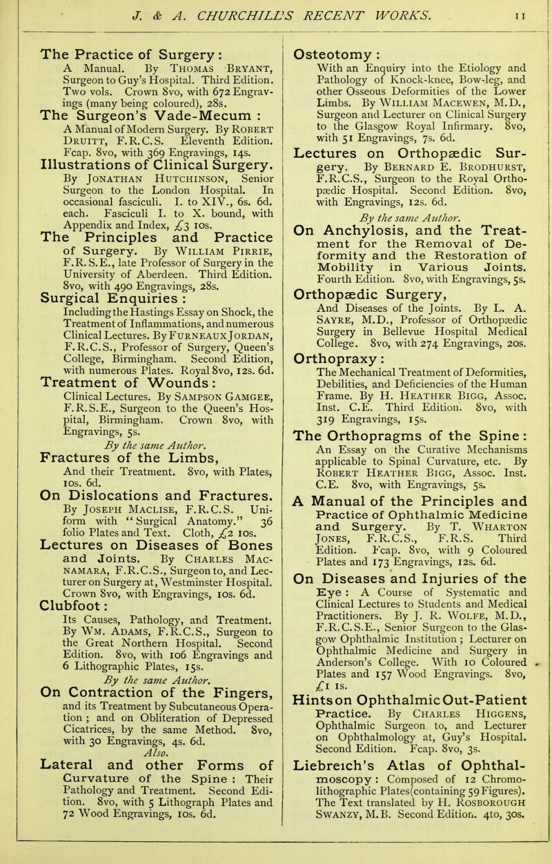 The Practice of Surgery: A Manual. By Thomas Bryant, Surgeon to Guy's Hospital. Third Edition. Two vols. Crown 8vo, with 672 Engrav- ings (many being coloured), 28s. The Surgeon's Vade-Mecum : A Manual of Modern Surgery. By Robert Druitt, F.R.C.S. Eleventh Edition. Fcap. 8vo, with 369 Engravings, 14s. Illustrations of Clinical Surgery. By Jonathan Hutchinson, Senior Surgeon to the London Hospital. In occasional fasciculi. I. to XIV., 6s. 6d. each. Fasciculi I. to X. bound, with Appendix and Index, £3 10s. The Principles and Practice of Surgery. By William Pirrie, F.R. S.E., late Professor of Surgery in the University of Aberdeen. Third Edition. 8vo, with 490 Engravings, 28s. Surgical Enquiries : Including the Hastings Essay on Shock, the Treatment of Inflammations, and numerous Clinical Lectures. By Furneaux Jordan, F.R.C.S., Professor of Surgery, Queen's College, Birmingham. Second Edition, with numerous Plates. Royal 8vo, 12s. 6d. Treatment of Wounds: Clinical Lectures. By Sampson Gamgee, F.R.S.E., Surgeon to the Queen's Hos- pital, Birmingham. Crown 8vo, with Engravings, 5s. By the same Author. Fractures of the Limbs, And their Treatment. 8vo, with Plates, 10s. 6d. On Dislocations and Fractures. By Joseph Maclise, F.R.C.S. Uni- form with  Surgical Anatomy. 36 folio Plates and Text. Cloth, £2 10s. Lectures on Diseases of Bones and Joints. By Charles Mac- namara, F.R.C.S., Surgeon to, and Lec- turer on Surgery at, Westminster Hospital. Crown 8vo, with Engravings, 10s. 6d. Clubfoot: Its Causes, Pathology, and Treatment. By Wm. Adams, F.R.C.S., Surgeon to the Great Northern Hospital. Second Edition. 8vo, with 106 Engravings and 6 Lithographic Plates, 15s. By the same Author. On Contraction of the Fingers, and its Treatment by Subcutaneous Opera- tion ; and on Obliteration of Depressed Cicatrices, by the same Method. 8vo, with 30 Engravings, 4s. 6d. Also. Lateral and other Forms of Curvature of the Spine : Their Pathology and Treatment. Second Edi- tion. 8vo, with 5 Lithograph Plates and 72 Wood Engravings, 10s. 6d. Osteotomy : With an Enquiry into the Etiology and Pathology of Knock-knee, Bow-leg, and other Osseous Deformities of the Lower Limbs. By William Macewen, M.D., Surgeon and Lecturer on Clinical Surgery to the Glasgow Royal Infirmary. 8vo, with 51 Engravings, 7s. 6d. Lectures on Orthopaedic Sur- gery. By Bernard E. Brodhurst, F.R.C.S., Surgeon to the Royal Ortho- paedic Hospital. Second Edition. 8vo, with Engravings, 12s. 6d. By the same Author. On Anchylosis, and the Treat- ment for the Removal of De- formity and the Restoration of Mobility in Various Joints. Fourth Edition. 8vo, with Engravings, 5s. Orthopaedic Surgery, And Diseases of the Joints. By L. A. Sayre, M.D., Professor of Orthopaedic Surgery in Bellevue Hospital Medical College. 8vo, with 274 Engravings, 20s, Orthopraxy: The Mechanical Treatment of Deformities, Debilities, and Deficiencies of the Human Frame. By H. Heather Bigg, Assoc. Inst. C.E. Third Edition. 8vo, with 319 Engravings, 15s. The Orthopragms of the Spine: An Essay on the Curative Mechanisms applicable to Spinal Curvature, etc. By Robert Heather Bigg, Assoc. Inst. C.E. 8vo, with Engravings, 5s. A Manual of the Principles and Practice of Ophthalmic Medicine and Surgery. By T. Wharton Jones, F.R.C.S., F.R.S. Third Edition. Fcap. 8vo, with 9 Coloured Plates and 173 Engravings, 12s. 6d. On Diseases and Injuries of the Eye : A Course of Systematic and Clinical Lectures to Students and Medical Practitioners. By J. R. Wolfe, M.D., F.R.C.S.E., Senior Surgeon to the Glas- gow Ophthalmic Institution ; Lecturer on Ophthalmic Medicine and Surgery in Anderson's College. With 10 Coloured - Plates and 157 Wood Engravings. 8vo, £1 is. Hints on Ophthalmic Out-Patient Practice. By Charles Higgens, Ophthalmic Surgeon to, and Lecturer on Ophthalmology at, Guy's Hospital. Second Edition. Fcap. 8vo, 3s. Liebreich's Atlas of Ophthal- moscopy : Composed of 12 Chromo- lithographic Plates (containing 59 Figures). The Text translated by H. Rosborough Swanzy, M.B. Second Edition. 4to, 30s.