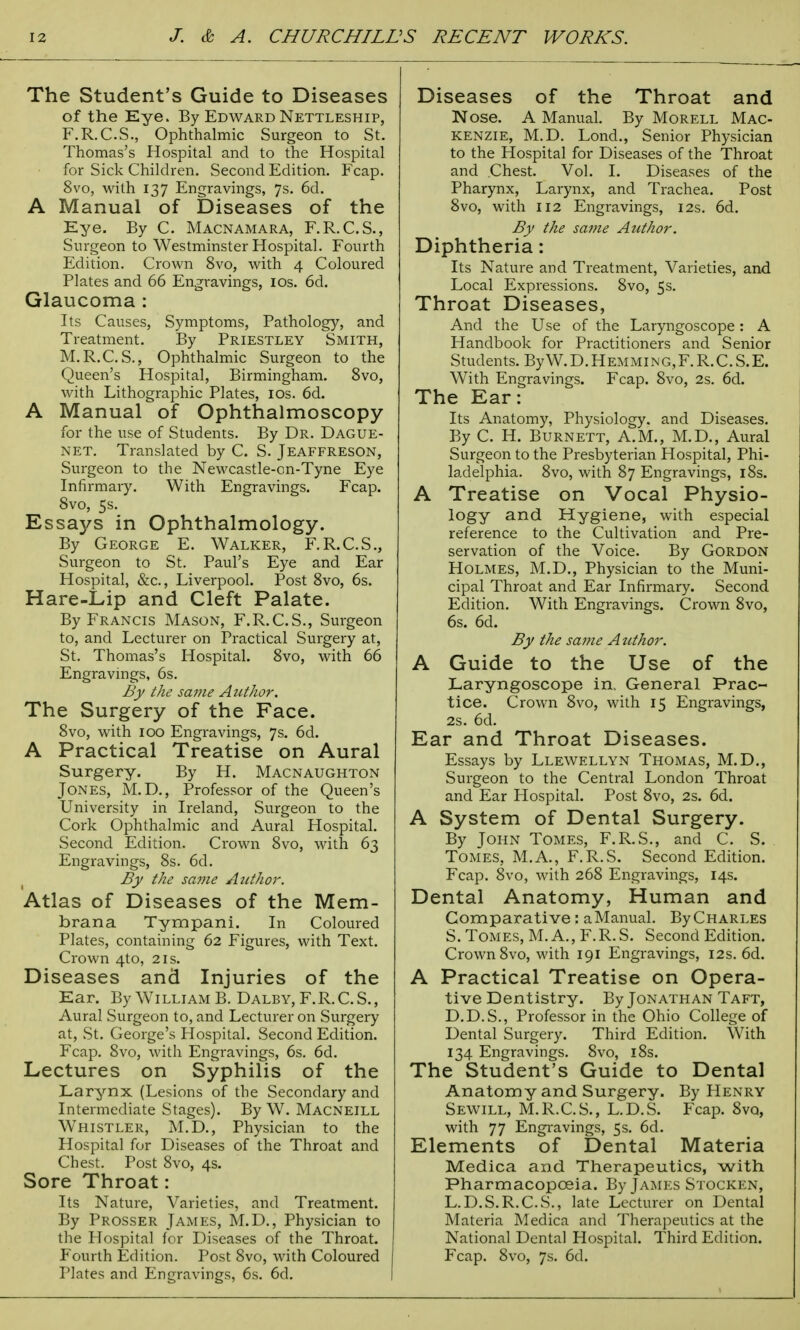 The Student's Guide to Diseases of the Eye. By Edward Nettleship, F.R.C.S., Ophthalmic Surgeon to St. Thomas's Hospital and to the Hospital for Sick Children. Second Edition. Fcap. 8vo, with 137 Engravings, 7s. 6d. A Manual of Diseases of the Eye. By C. Macnamara, F.R.C.S., Surgeon to Westminster Hospital. Fourth Edition. Crown 8vo, with 4 Coloured Plates and 66 Engravings, 10s. 6d. Glaucoma : Its Causes, Symptoms, Pathology, and Treatment. By Priestley Smith, M.R.C. S., Ophthalmic Surgeon to the Queen's Hospital, Birmingham. 8vo, with Lithographic Plates, 10s. 6d. A Manual of Ophthalmoscopy for the use of Students. By Dr. Dague- net. Translated by C. S. Jeaffreson, Surgeon to the Newcastle-on-Tyne Eye Infirmary. With Engravings. Fcap. 8vo, 5s. Essays in Ophthalmology. By George E. Walker, F.R.C.S., Surgeon to St. Paul's Eye and Ear Hospital, &c, Liverpool. Post 8vo, 6s. Hare-Lip and Cleft Palate. By Francis Mason, F.R.C.S., Surgeon to, and Lecturer on Practical Surgery at, St. Thomas's Hospital. 8vo, with 66 Engravings, 6s. By the same Author. The Surgery of the Face. 8vo, with 100 Engravings, 7s. 6d. A Practical Treatise on Aural Surgery. By H. Macnaughton Jones, M.D., Professor of the Queen's University in Ireland, Surgeon to the Cork Ophthalmic and Aural Hospital. Second Edition. Crown 8vo, with 63 Engravings, 8s. 6d. By the same Author. Atlas of Diseases of the Mem- brana Tympani. In Coloured Plates, containing 62 Figures, with Text. Crown 4to, 21s. Diseases and Injuries of the Ear. By William B. Dalby, F.R.C.S., Aural Surgeon to, and Lecturer on Surgery at, St. George's Hospital. Second Edition. Fcap. 8vo, with Engravings, 6s. 6d. Lectures on Syphilis of the Larynx (Lesions of the Secondary and Intermediate Stages). By W. Macneill Whistler, M.D., Physician to the Hospital for Diseases of the Throat and Chest. Post 8vo, 4s. Sore Throat: Its Nature, Varieties, and Treatment. By Prosser James, M.D., Physician to the Hospital lor Diseases of the Throat. Fourth Edition. Post 8vo, with Coloured Plates and Engravings, 6s. 6d. Diseases of the Throat and Nose. A Manual. By Morell Mac- kenzie, M.D. Lond., Senior Physician to the Hospital for Diseases of the Throat and .Chest. Vol. I. Diseases of the Pharynx, Larynx, and Trachea. Post 8vo, with 112 Engravings, 12s. 6d. By the same Author. Diphtheria: Its Nature and Treatment, Varieties, and Local Expressions. 8vo, 5s. Throat Diseases, And the Use of the Laryngoscope: A Handbook for Practitioners and Senior Students. ByW.D.Hemming,F.R.C.S.E. With Engravings. Fcap. 8vo, 2s. 6d. The Ear: Its Anatomy, Physiology, and Diseases. By C. H. Burnett, A.M., M.D., Aural Surgeon to the Presbyterian Hospital, Phi- ladelphia. 8vo, with 87 Engravings, 18s. A Treatise on Vocal Physio- logy and Hygiene, with especial reference to the Cultivation and Pre- servation of the Voice. By Gordon Holmes, M.D., Physician to the Muni- cipal Throat and Ear Infirmary. Second Edition. With Engravings. Crown 8vo, 6s. 6d. By the same Author. A Guide to the Use of the Laryngoscope in. General Prac- tice. Crown 8vo, with 15 Engravings, 2S. 6d. Ear and Throat Diseases. Essays by Llewellyn Thomas, M.D., Surgeon to the Central London Throat and Ear Hospital. Post 8vo, 2s. 6d. A System of Dental Surgery. By John Tomes, F.R.S., and C. S. Tomes, M.A., F.R.S. Second Edition. Fcap. 8vo, with 268 Engravings, 14s. Dental Anatomy, Human and Comparative : a Manual. By Charles S. Tomes, M.A., F.R.S. Second Edition. Crown 8vo, with 191 Engravings, 12s. 6d. A Practical Treatise on Opera- tive Dentistry. By Jonathan Taft, D.D.S., Professor in the Ohio College of Dental Surgery. Third Edition. With 134 Engravings. 8vo, 18s. The Student's Guide to Dental Anatomy and Surgery. By Henry Sewill, M.R.C.S., L.D.S. Fcap. 8vq, with 77 Engravings, 5s. 6d. Elements of Dental Materia Medica and Therapeutics, with Pharmacopoeia. By James Stocken, L.D.S.R.C.S., late Lecturer on Dental Materia Medica and Therapeutics at the National Dental Hospital. Third Edition. Fcap. 8vo, 7s. 6d.