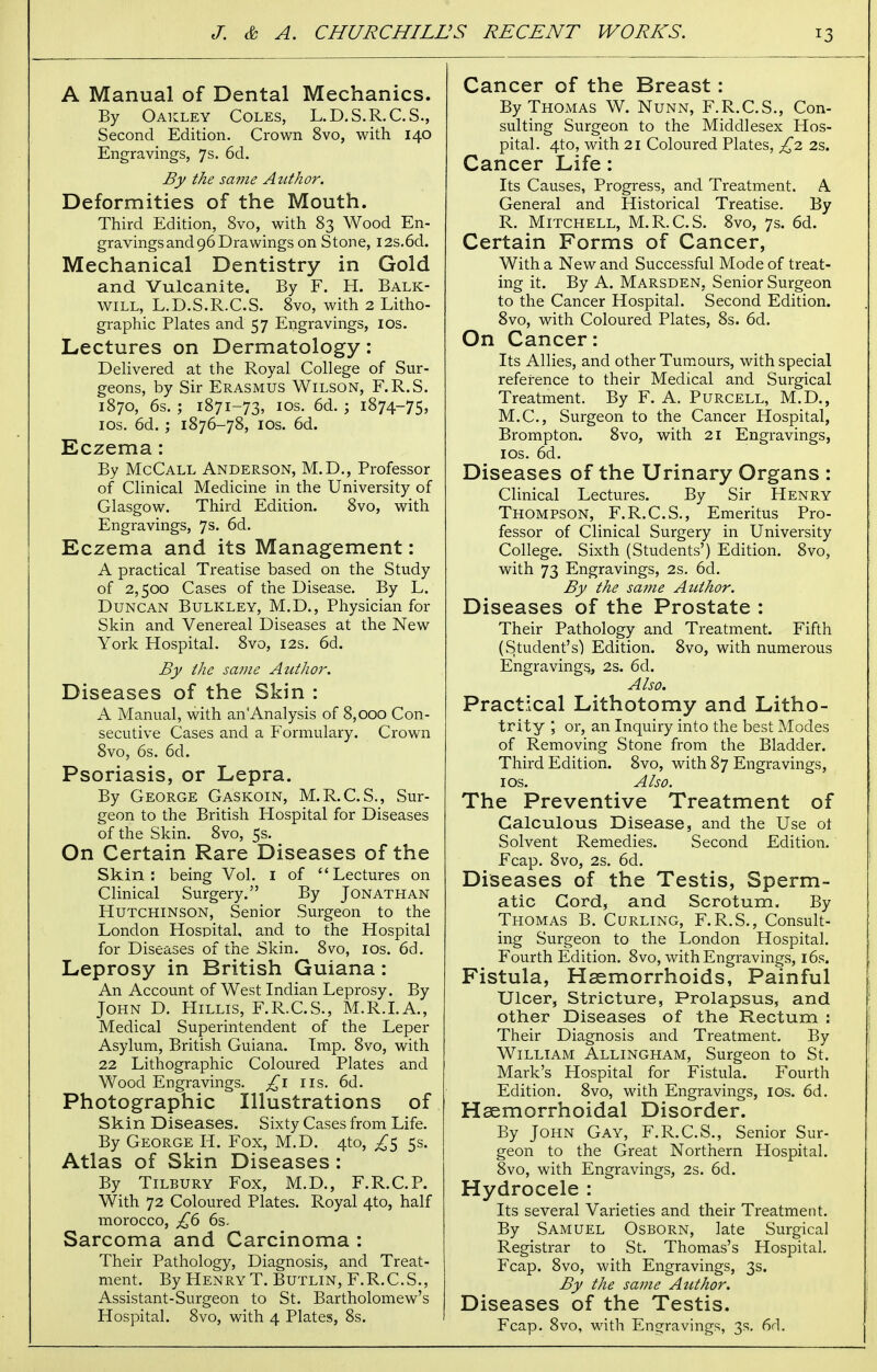 A Manual of Dental Mechanics. By Oakley Coles, L.D.S.R.C.S., Second Edition. Crown 8vo, with 140 Engravings, 7s. 6d. By the same Author. Deformities of the Mouth. Third Edition, 8vo, with 83 Wood En- gravings and 96 Drawings on Stone, I2s.6d. Mechanical Dentistry in Gold and Vulcanite, By F. H. Balk- will, L.D.S.R.C.S. 8vo, with 2 Litho- graphic Plates and 57 Engravings, 10s. Lectures on Dermatology: Delivered at the Royal College of Sur- geons, by Sir Erasmus Wilson, F.R.S. 1870, 6s. ; 1871-73, 10s. 6d. ; 1874-75, 10s. 6d. ; 1876-78, ios. 6d. Eczema: By McCall Anderson, M.D., Professor of Clinical Medicine in the University of Glasgow. Third Edition. 8vo, with Engravings, 7s. 6d. Eczema and its Management: A practical Treatise based on the Study of 2,500 Cases of the Disease. By L. Duncan Bulkley, M.D., Physician for Skin and Venereal Diseases at the New York Hospital. 8vo, 12s. 6d. By the same Author. Diseases of the Skin : A Manual, with an Analysis of 8,000 Con- secutive Cases and a Formulary. Crown 8vo, 6s. 6d. Psoriasis, or Lepra. By George Gaskoin, M.R.C.S., Sur- geon to the British Hospital for Diseases of the Skin. 8vo, 5s. On Certain Rare Diseases of the Skin: being Vol. 1 of ''Lectures on Clinical Surgery. By Jonathan Hutchinson, Senior Surgeon to the London Hospital, and to the Hospital for Diseases of the .Skin. 8vo, ios. 6d. Leprosy in British Guiana: An Account of West Indian Leprosy. By John D. Hillis, F.R.C.S., M.R.I.A., Medical Superintendent of the Leper Asylum, British Guiana. Imp. 8vo, with 22 Lithographic Coloured Plates and Wood Engravings. £1 us. 6d. Photographic Illustrations of Skin Diseases. Sixty Cases from Life. By George H. Fox, M.D. 410, £$ 5s. Atlas of Skin Diseases: By Tilbury Fox, M.D., F.R.C.P. With 72 Coloured Plates. Royal 4to, half morocco, £6 6s. Sarcoma and Carcinoma : Their Pathology, Diagnosis, and Treat- ment. By Henry T. Butlin, F.R.C.S., Assistant-Surgeon to St. Bartholomew's Hospital. 8vo, with 4 Plates, 8s. Cancer of the Breast: By Thomas W. Nunn, F.R.C.S., Con- sulting Surgeon to the Middlesex Hos- pital. 4to, with 21 Coloured Plates, £2 2s. Cancer Life: Its Causes, Progress, and Treatment. A General and Historical Treatise. By R. Mitchell, M.R.C.S. 8vo, 7s. 6d. Certain Forms of Cancer, With a New and Successful Mode of treat- ing it. By A. Marsden, Senior Surgeon to the Cancer Hospital. Second Edition. 8vo, with Coloured Plates, 8s. 6d. On Cancer: Its Allies, and other Tumours, with special reference to their Medical and Surgical Treatment. By F. A. Purcell, M.D., M.C., Surgeon to the Cancer Hospital, Brompton. 8vo, with 21 Engravings, ios. 6d. Diseases of the Urinary Organs : Clinical Lectures. By Sir Henry Thompson, F.R.C.S., Emeritus Pro- fessor of Clinical Surgery in University College. Sixth (Students') Edition. 8vo, with 73 Engravings, 2s. 6d. By the same Author. Diseases of the Prostate : Their Pathology and Treatment. Fifth (Student's) Edition. 8vo, with numerous Engravings,, 2s. 6d. Also. Practical Lithotomy and Litho- trity ; or, an Inquiry into the best Modes of Removing Stone from the Bladder. Third Edition. 8vo, with 87 Engravings, ios. Also. The Preventive Treatment of Calculous Disease, and the Use ot Solvent Remedies. Second Edition. Fcap. 8vo, 2s. 6d. Diseases of the Testis, Sperm- atic Cord, and Scrotum. By Thomas B. Curling, F.R.S., Consult- ing Surgeon to the London Hospital. Fourth Edition. 8vo, with Engravings, 16s. Fistula, Haemorrhoids, Painful Ulcer, Stricture, Prolapsus, and other Diseases of the Rectum : Their Diagnosis and Treatment. By William Allingham, Surgeon to St. Mark's Hospital for Fistula. Fourth Edition. 8vo, with Engravings, ios. 6d. Haemorrhoidal Disorder. By John Gay, F.R.C.S., Senior Sur- geon to the Great Northern Hospital. 8vo, with Engravings, 2s. 6d. Hydrocele : Its several Varieties and their Treatment. By Samuel Osborn, late Surgical Registrar to St. Thomas's Hospital. Fcap. 8vo, with Engravings, 3s. By the same Author. Diseases of the Testis. Fcap. 8vo, with Engravings, 3s. 6c].