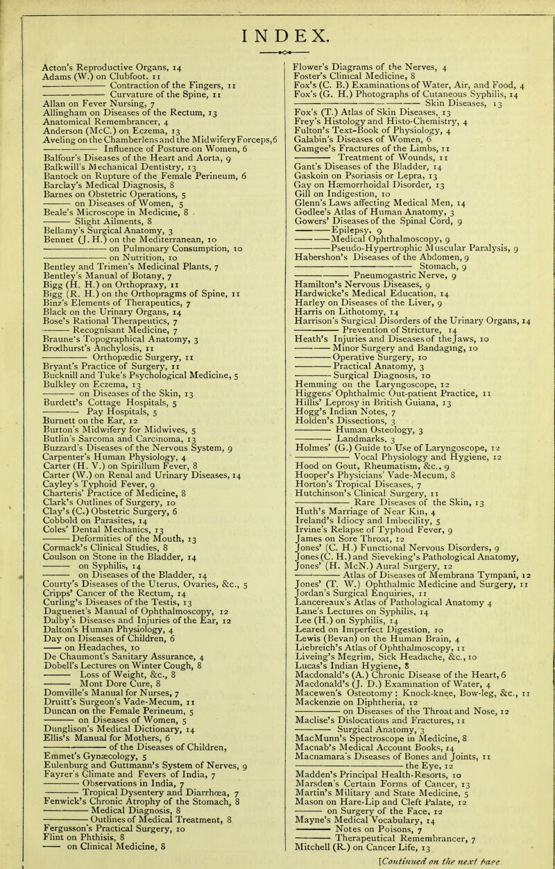 INDEX. Acton's Reproductive Organs, 14 Adams (W.) on Clubfoot. 11 Contraction of the Fingers, 11 Curvature of the Spine, 11 Allan on Fever Nursing, 7 Allingham on Diseases of the Rectum, 13 Anatomical Remembrancer, 4 Anderson (McC.) on Eczema, 13 Aveling on the Chamberlensandthe Midwifery Forceps,6 Influence of Posture on Women, 6 Balfour's Diseases of the Heart and Aorta, 9 Balkwill's Mechanical Dentistry, 13 Bantock on Rupture of the Female Perineum, 6 Barclay's Medical Diagnosis, 8 Barnes on Obstetric Operations, 5 on Diseases of Women, 5 Beale's Microscope in Medicine, 8 • Slight Ailments, 8 Bellamy's Surgical Anatomy, 3 Bennet (J. H.) on the Mediterranean, 10 ■ on Pulmonary Consumption, 10 on Nutrition, 10 Bentley and Trimen's Medicinal Plants, 7 Bentley's Manual of Botany, 7 Bigg (H. H.) on Orthopraxy, 11 Bigg (R. H.) on the Orthopragms of Spine, 11 Binz's Elements of Therapeutics, 7 Black on the Urinary Organs, 14 Bose's Rational Therapeutics, 7 Recognisant Medicine, 7 Braune's Topographical Anatomy, 3 Brodhurst's Anchylosis, 11 Orthopaedic Surgery, 11 Bryant's Practice of Surgery, 11 Bucknill and Tuke's Psychological Medicine, 5 Bulkley on Eczema, 13 ■—-—— on Diseases of the Skin, 13 Burdett's Cottage Hospitals, 5 Pay Hospitals, 5 Burnett on the Ear, 12 Burton's Midwifery for Midwives, 5 Butlin's Sarcoma and Carcinoma, 13 Buzzard's Diseases of the Nervous System, 9 Carpenter's Human Physiology, 4 Carter (H. V.) on Spirillum Fever, 8 Carter (W.) on Renal and Urinary Diseases, 14 Cayley's Typhoid Fever, 9 Charteris' Practice of Medicine, 8 Clark's Outlines of Surgery, 10 Clay's (C.) Obstetric Surgery, 6 Cobbold on Parasites, 14 Coles' Dental Mechanics, 13 Deformities of the Mouth, 13 Cormack's Clinical Studies, 8 Coulson on Stone in the Bladder, 14 on Syphilis, 14 on Diseases of the Bladder, 14 Courty's Diseases of the Uterus, Ovaries, &c, 5 Cripps' Cancer of the Rectum, 14 Curling's Diseases of the Testis, 13 Daguenet's Manual of Ophthalmoscopy, 12 Dalby's Diseases and Injuries of the Ear, 12 Dalton's Human Physiology, 4 Day on Diseases of Children, 6 on Headaches, 10 De Chaumont's Sanitary Assurance, 4 Dobell's Lectures on Winter Cough, 8 Loss of Weight, &c, 8 Mont Dore Cure, 8 Domville's Manual for Nurses, 7 Druitt's Surgeon's Vade-Mecum, 11 Duncan on the Female Perineum, 5 on Diseases of Women, 5 Dunglison's Medical Dictionary, 14 Ellis's Manual for Mothers, 6 ■ of the Diseases of Children, Emmet's Gynaecology, 5 Eulenburg and Guttmann's System of Nerves, 9 Fayrer's Climate and Fevers of India, 7 Observations in India, 7 ;— Tropical Dysentery and Diarrhoea, 7 Fenwick's Chronic Atrophy of the Stomach, 8 Medical Diagnosis, 8 Outlines of Medical Treatment, 8 Fergusson's Practical Surgery, 10 Flint on Phthisis, 8 on Clinical Medicine, 8 Flower's Diagrams of the Nerves, 4 Foster's Clinical Medicine, 8 Fox's (C. B.) Examinations of Water, Air, and Food, Fox's (G. H.) Photographs of Cutaneous Syphilis, 14 Skin Diseases, 13 Fox's (T.) Atlas of Skin Diseases, 13 Frey's Histology and Histo-Chemistry, 4 Fulton's Text-Book of Physiology, 4 Galabin's Diseases of Women, 6 Gamgee's Fractures of the Limbs, n Treatment of Wounds, 11 Gant's Diseases of the Bladder, 14 Gaskoin on Psoriasis or Lepra, 13 Gay on Haemorrhoidal Disorder, 13 Gill on Indigestion, 10 Glenn's Laws affecting Medical Men, 14 Godlee's Atlas of Human Anatomy, 3 Gowers' Diseases of the Spinal Cord, 9 Epilepsy, 9 Medical Ophthalmoscopy, 9 Pseudo-Hypertrophic Muscular Paralysis, 9 Habershon's Diseases of the Abdomen, 9 Stomach, 9 Pneumogastric Nerve, 9 Hamilton's Nervous Diseases, 9 Hardwicke's Medical Education, 14 Harley on Diseases of the Liver, 9 Harris on Lithotomy, 14 Harrison's Surgical Disorders of the Urinary Organs, — Prevention of Stricture, 14 Heath's Injuries and Diseases of the Jaws, 10 Minor Surgery and Bandaging, 10 Operative Surgery, 10 Practical Anatomy, 3 Surgical Diagnosis, 10 Hemming on the Laryngoscope, 12 Higgens' Ophthalmic Out-patient Practice, 11 Hillis' Leprosy in British Guiana, 13 Hogg's Indian Notes, 7 Holden's Dissections, 3 Human Osteology, 3 Landmarks, 3 Holmes' (G.) Guide to Use of Laryngoscope, 12 Vocal Physiology and Hygiene, 12 Hood on Gout, Rheumatism, &c., 9 Hooper's Physicians' Vade-Mecum, 8 Horton's Tropical Diseases, 7 Hutchinson's Clinical Surgery, 11 Rare Diseases of the Skin, 13 Huth's Marriage of Near Kin, 4 Ireland's Idiocy and Imbecility, 5 Irvine's Relapse of Typhoid Fever, 9 James on Sore Throat, 12 Jones' (C. H.) Functional Nervous Disorders, 9 Jones (C. H.) and Sieveking's Pathological Anatomy, Jones' (H. McN.) Aural Surgery, 12 ■ 1 Atlas of Diseases of Membrana Tympani, Jones' (T. W.) Ophthalmic Medicine and Surgery, Jordan's Surgical Enquiries, 11 Lancereaux's Atlas of Pathological Anatomy 4 Lane's Lectures on Syphilis, 14 Lee (H.) on Syphilis, 14 Leared on Imperfect Digestion, 10 Lewis (Bevan) on the Human Brain, 4 Liebreich's Atlas of Ophthalmoscopy, 11 Liveing's Megrim, Sick Headache, &c, 10 Lucas's Indian Hygiene, 8 Macdonald's (A.) Chronic Disease of the Heart, 6 Macdonald's (J. D.) Examination of Water, 4 Macewen's Osteotomy: Knock-knee, Bow-leg, &c, Mackenzie on Diphtheria, 12 on Diseases of the Throat and Nose, 12 Maclise's Dislocations and Fractures, 11 Surgical Anatomy, 3 MacMunn's Spectroscope in Medicine, 8 Macnab's Medical Account Books, 14 Macnamara's Diseases of Bones and Joints, 11 the Eye, 12 Madden's Principal Health-Resorts, 10 Marsden's Certain Forms of Cancer, 13 Martin's Military and State Medicine, 5 Mason on Hare-Lip and Cleft Palate, 12 on Surgery of the Face, 12 Mayne's Medical Vocabulary, 14 Notes on Poisons, 7 Therapeutical Remembrancer, 7 Mitchell (R.) on Cancer Life, 13 \Continued on the next f>a°e.