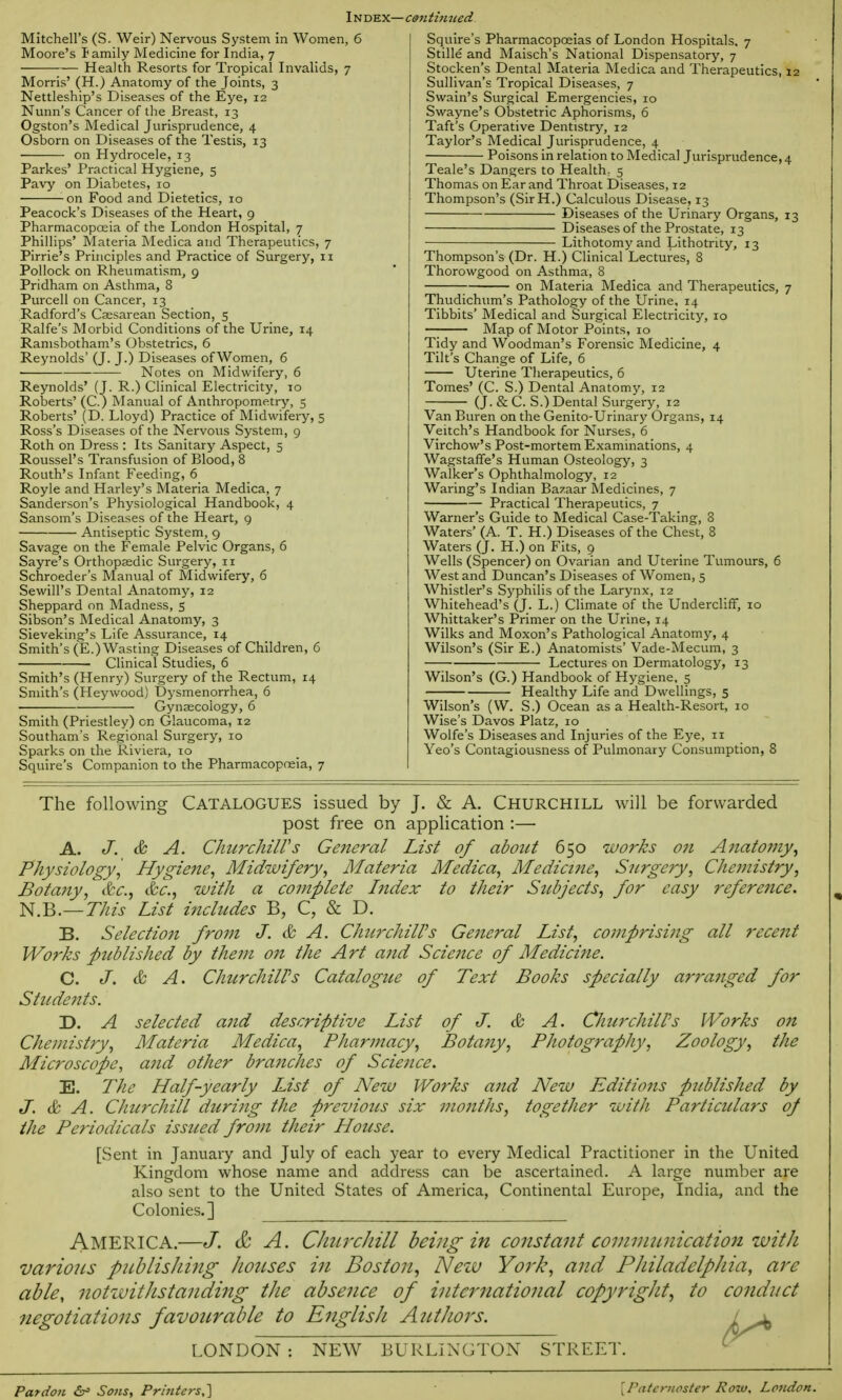 Index— continued Mitchell's (S. Weir) Nervous System in Women, 6 Moore's family Medicine for India, 7 Health Resorts for Tropical Invalids, 7 Morris' (H.) Anatomy of the Joints, 3 Nettleship's Diseases of the Eye, 12 Nunn's Cancer of the Breast, 13 Ogston's Medical Jurisprudence, 4 Osborn on Diseases of the Testis, 13 ■ on Hydrocele, 13 Parkes' Practical Hygiene, 5 Pavy on Diabetes, 10 on Food and Dietetics, 10 Peacock's Diseases of the Heart, 9 Pharmacopoeia of the London Hospital, 7 Phillips' Materia Medica and Therapeutics, 7 Pirrie's Principles and Practice of Surgery, 11 Pollock on Rheumatism, 9 Pridham on Asthma, 8 Purcell on Cancer, 13 Radford's Csesarean Section, 5 Ralfe's Morbid Conditions of the Urine, 14 Ranisbotham's Obstetrics, 6 Reynolds' (J. J.) Diseases of Women, 6 Notes on Midwifery, 6 Reynolds' (J. R.) Clinical Electricity, 10 Roberts' (C.) Manual of Anthropometry, 5 Roberts' (D. Lloyd) Practice of Midwifery, 5 Ross's Diseases of the Nervous System, 9 Roth on Dress : Its Sanitary Aspect, 5 Roussel's Transfusion of Blood, 8 Routh's Infant Feeding, 6 Royle and Harley's Materia Medica, 7 Sanderson's Physiological Handbook, 4 Sansom's Diseases of the Heart, 9 Antiseptic System, 9 Savage on the Female Pelvic Organs, 6 Sayre's Orthopaedic Surgery, 11 Schroeder's Manual of Midwifery, 6 SewilPs Dental Anatomy, 12 Sheppard on Madness, 5 Sibson's Medical Anatomy, 3 Sieveking's Life Assurance, 14 Smith's (E.) Wasting Diseases of Children, 6 Clinical Studies, 6 Smith's (Henry) Surgery of the Rectum, 14 Smith's (Heywood) Dysmenorrhea, 6 Gynaecology, 6 Smith (Priestley) on Glaucoma, 12 Southam's Regional Surgery, 10 Sparks on the Riviera, 10 Squire's Companion to the Pharmacopoeia, 7 Squire's Pharmacopoeias of London Hospitals, 7 Stille and Maisch's National Dispensatory, 7 Stocken's Dental Materia Medica and Therapeutics, 12 Sullivan's Tropical Diseases, 7 Swain's Surgical Emergencies, 10 Swayne's Obstetric Aphorisms, 6 Taft's Operative Dentistry, 12 Taylor's Medical Jurisprudence, 4 Poisons in relation to Medical Jurisprudence, 4 Teale's Dangers to Health, 5 Thomas on Ear and Throat Diseases, 12 Thompson's (SirH.) Calculous Disease, 13 Diseases of the Urinary Organs, 13 Diseases of the Prostate, 13 Lithotomy and Lithotrity, 13 Thompson's (Dr. H.) Clinical Lectures, 8 Thorowgood on Asthma, 8 on Materia Medica and Therapeutics, 7 Thudichum's Pathology of the Urine, 14 Tibbits' Medical and Surgical Electricity, 10 Map of Motor Points, 10 Tidy and Woodman's Forensic Medicine, 4 Tilt's Change of Life, 6 Uterine Therapeutics, 6 Tomes' (C. S.) Dental Anatomy, 12 (J. & C. S.) Dental Surgery, 12 Van Buren on the Genito-Urinary Organs, 14 Veitch's Handbook for Nurses, 6 Virchow's Post-mortem Examinations, 4 Wagstaffe's Human Osteology, 3 Walker's Ophthalmology, 12 Waring's Indian Bazaar Medicines, 7 Practical Therapeutics, 7 Warner's Guide to Medical Case-Taking, 3 Waters' (A. T. H.) Diseases of the Chest, 8 Waters (J. H.) on Fits, 9 Wells (Spencer) on Ovarian and Uterine Tumours, 6 West and Duncan's Diseases of Women, 5 Whistler's Syphilis of the Larynx, 12 Whitehead's (J. L.) Climate of the Undercliff, 10 Whittaker's Primer on the Urine, 14 Wilks and Moxon's Pathological Anatomy, 4 Wilson's (Sir E.) Anatomists' Vade-Mecum, 3 Lectures on Dermatology, 13 Wilson's (G.) Handbook of Hygiene, 5 Healthy Life and Dwellings, 5 Wilson's (W. S.) Ocean as a Health-Resort, 10 Wise's Davos Platz, 10 Wolfe's Diseases and Injuries of the Eye, ir Yeo's Contagiousness of Pulmonary Consumption, 8 The following Catalogues issued by J. & A. Churchill will be forwarded post free on application :—• A. J. & A. Churchill's General List of about 650 works on Anatomy, Physiology',' Hygiene, Midwifery, Materia Medica, Medicine, Surgery, Chemistry, Botany, &c, &c, with a complete Index to their Subjects, for easy reference. N.B.—This List includes B, C, & D. B. Selection from J. & A. Churchill's General List, comprising all recent Works published by them on the Art and Science of Medicine. C. J. & A. ChitrchilPs Catalogue of Text Books specially arranged for Students. D. A selected and descriptive List of J. & A. CliurchilPs Works 071 Chemistry, Materia Medica, Pharmacy, Botany, Photography, Zoology, the Microscope, and other branches of Science. E. The Half-yearly List of New Works and New Editions published by J. & A. Churchill during the previotts six months, together with Particulars oj the Periodicals issued from their House. [Sent in January and July of each year to every Medical Practitioner in the United Kingdom whose name and address can be ascertained. A large number are also sent to the United States of America, Continental Europe, India, and the Colonies.] AMERICA.—J. & A. Churchill being in constant communication with vario?is pnblisJiing houses in Boston, New York, and PJiiladelpJiia, are able, notwithstanding the absence of international copyright, to conduct negotiations favourable to English Authors. i± LONDON : NEW BURLINGTON STREET. Pardon &= Sons, Printers,] {Paternoster How, London.