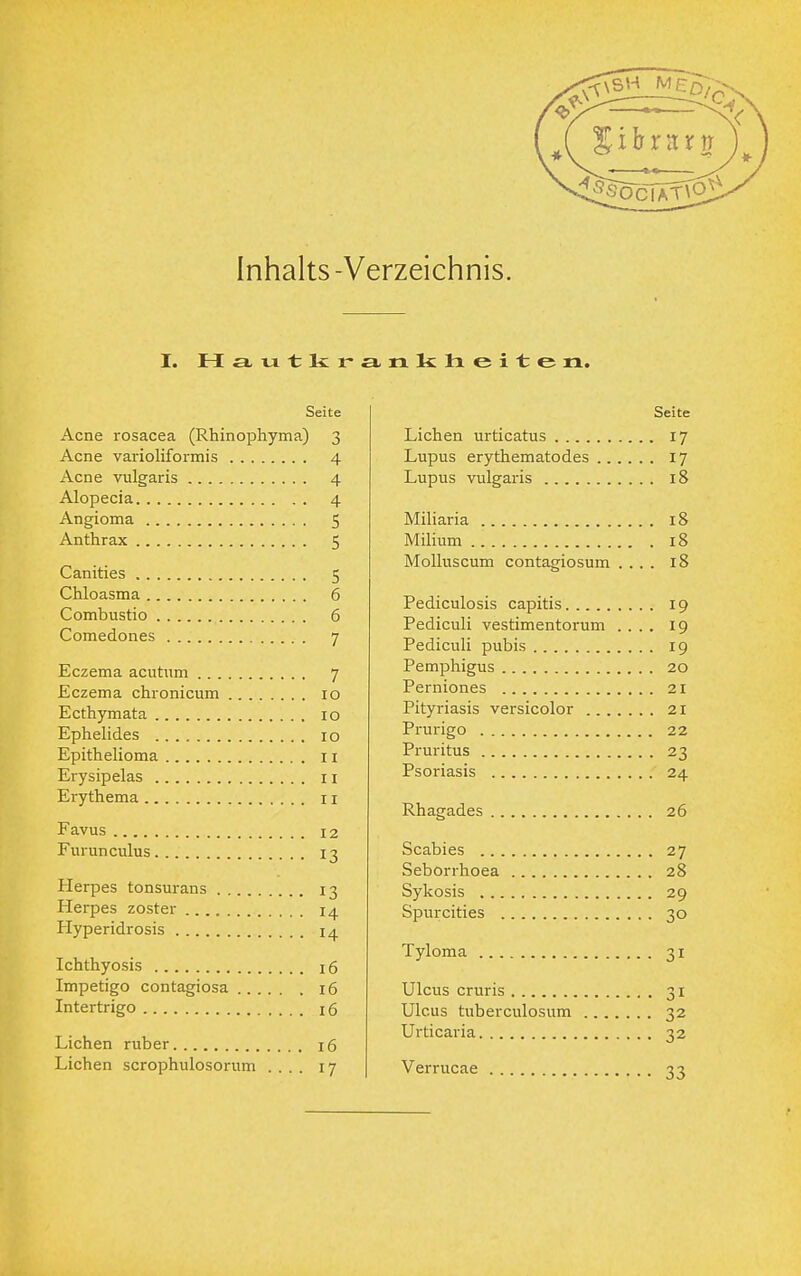 Inhalts-Verzeichnis. I. H £i xi t r £l n 1< Ii eile n. Seite Acne rosacea (Rhinophyma) 3 Acne varioliformis 4 Acne vulgaris 4 Alopecia 4 Angioma 5 Anthrax 5 Canities 5 Chloasma 6 Combustio 6 Comedones 7 Eczema acutum 7 Eczema chronicum 10 Ecthymata 10 Ephelides 10 Epithelioma 11 Erysipelas 11 Erythema n Favus 12 Furunculus 13 Herpes tonsurans 13 Herpes zoster 14 Hyperidrosis 14 Ichthyosis 16 Impetigo contagiosa 16 Intertrigo 16 Liehen ruber 16 Liehen scrophulosorum .... 17 Seite Liehen urticatus 17 Lupus erythematodes 17 Lupus vulgaris 18 Miliaria 18 Milium 18 Molluscum contagiosum .... 18 Pediculosis capitis 19 Pediculi vestimentorum .... 19 Pediculi pubis 19 Pemphigus 20 Perniones 21 Pityriasis versicolor 21 Prurigo 22 Pruritus 23 Psoriasis 24 Rhagades 26 Scabies 27 Seborrhoea 28 Sykosis 29 Spurcities 30 Tyloma 31 Ulcus cruris 31 Ulcus tuberculosum 32 Urticaria 32 Verrucae